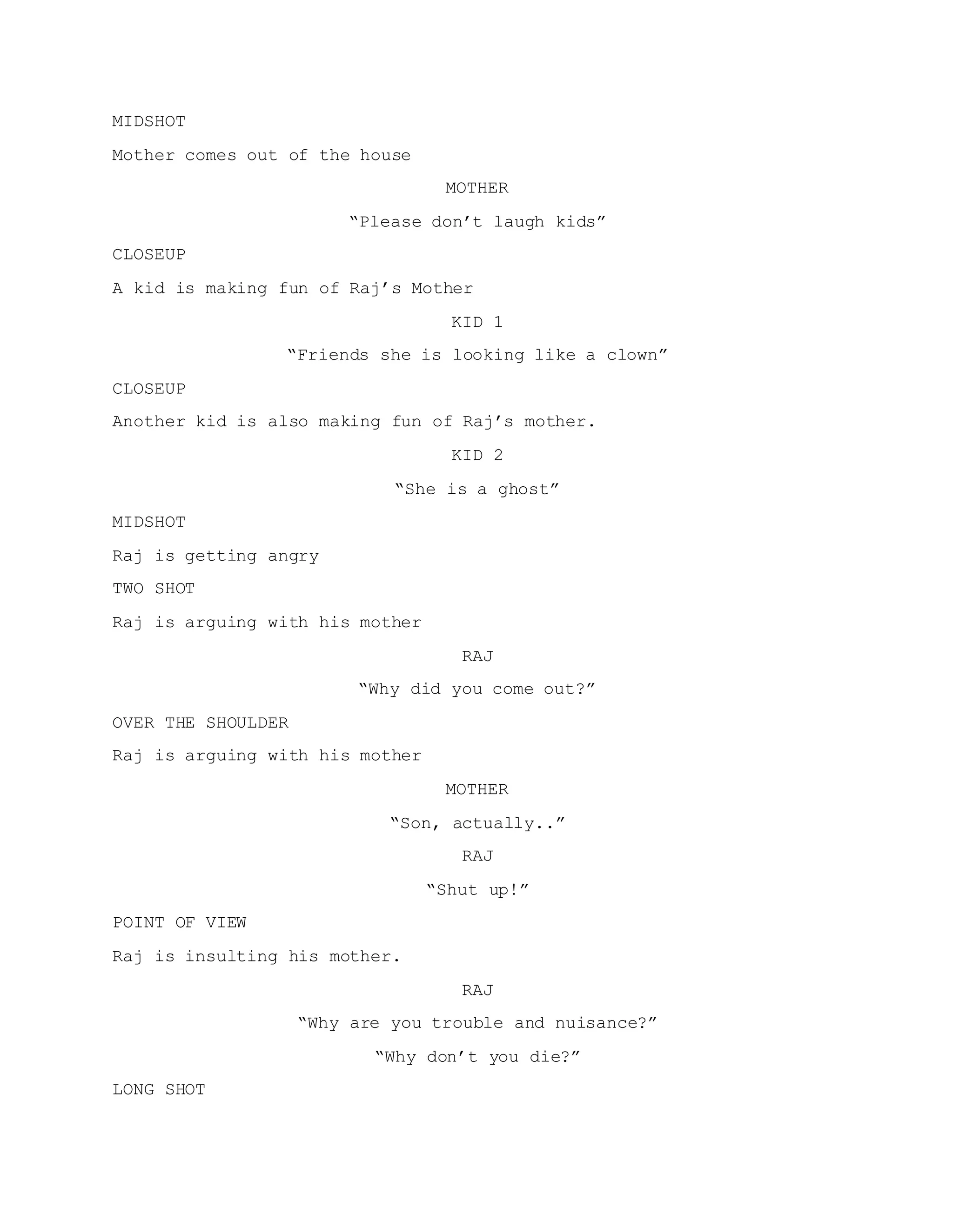 MIDSHOT
Mother comes out of the house
MOTHER
“Please don’t laugh kids”
CLOSEUP
A kid is making fun of Raj’s Mother
KID 1
“Friends she is looking like a clown”
CLOSEUP
Another kid is also making fun of Raj’s mother.
KID 2
“She is a ghost”
MIDSHOT
Raj is getting angry
TWO SHOT
Raj is arguing with his mother
RAJ
“Why did you come out?”
OVER THE SHOULDER
Raj is arguing with his mother
MOTHER
“Son, actually..”
RAJ
“Shut up!”
POINT OF VIEW
Raj is insulting his mother.
RAJ
“Why are you trouble and nuisance?”
“Why don’t you die?”
LONG SHOT
 