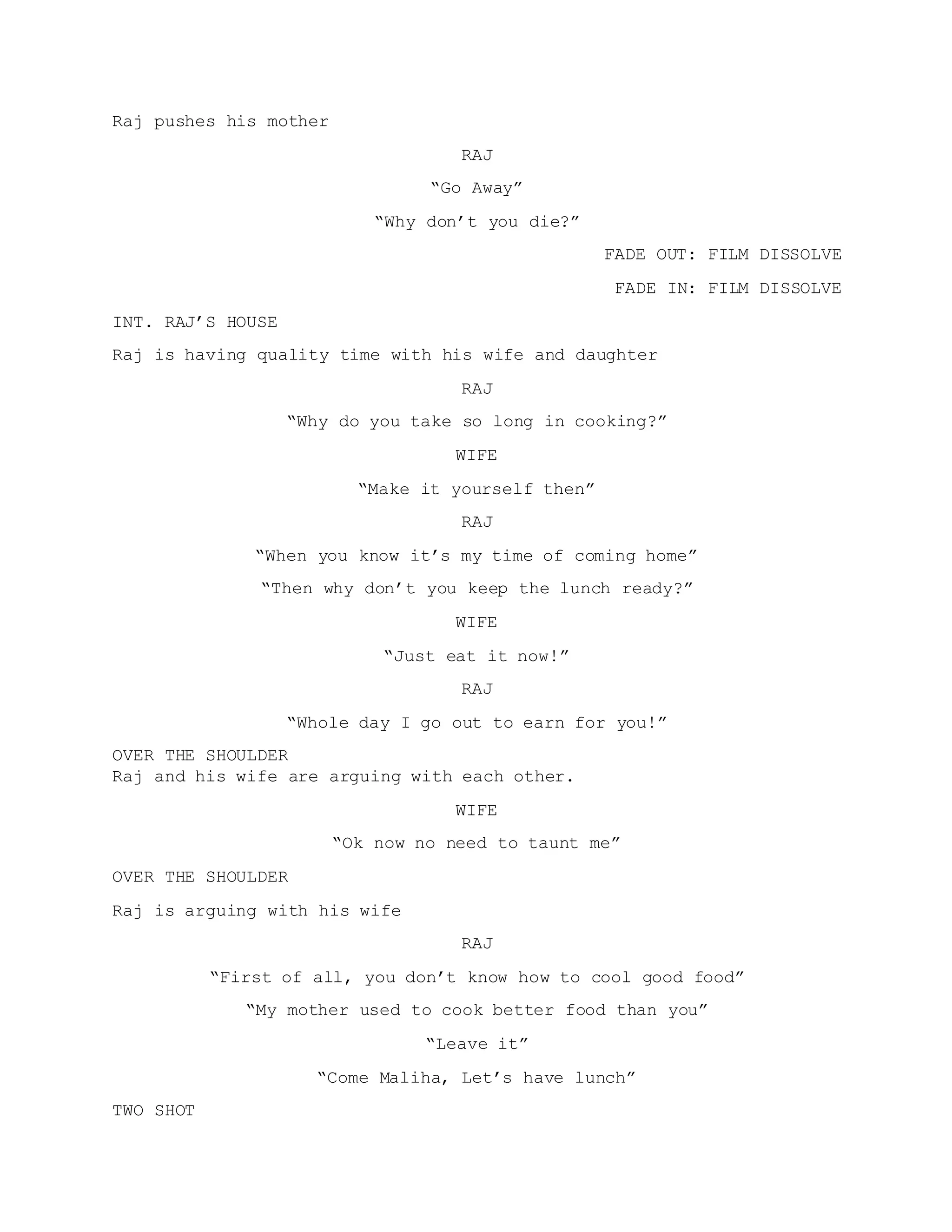 Raj pushes his mother
RAJ
“Go Away”
“Why don’t you die?”
FADE OUT: FILM DISSOLVE
FADE IN: FILM DISSOLVE
INT. RAJ’S HOUSE
Raj is having quality time with his wife and daughter
RAJ
“Why do you take so long in cooking?”
WIFE
“Make it yourself then”
RAJ
“When you know it’s my time of coming home”
“Then why don’t you keep the lunch ready?”
WIFE
“Just eat it now!”
RAJ
“Whole day I go out to earn for you!”
OVER THE SHOULDER
Raj and his wife are arguing with each other.
WIFE
“Ok now no need to taunt me”
OVER THE SHOULDER
Raj is arguing with his wife
RAJ
“First of all, you don’t know how to cool good food”
“My mother used to cook better food than you”
“Leave it”
“Come Maliha, Let’s have lunch”
TWO SHOT
 