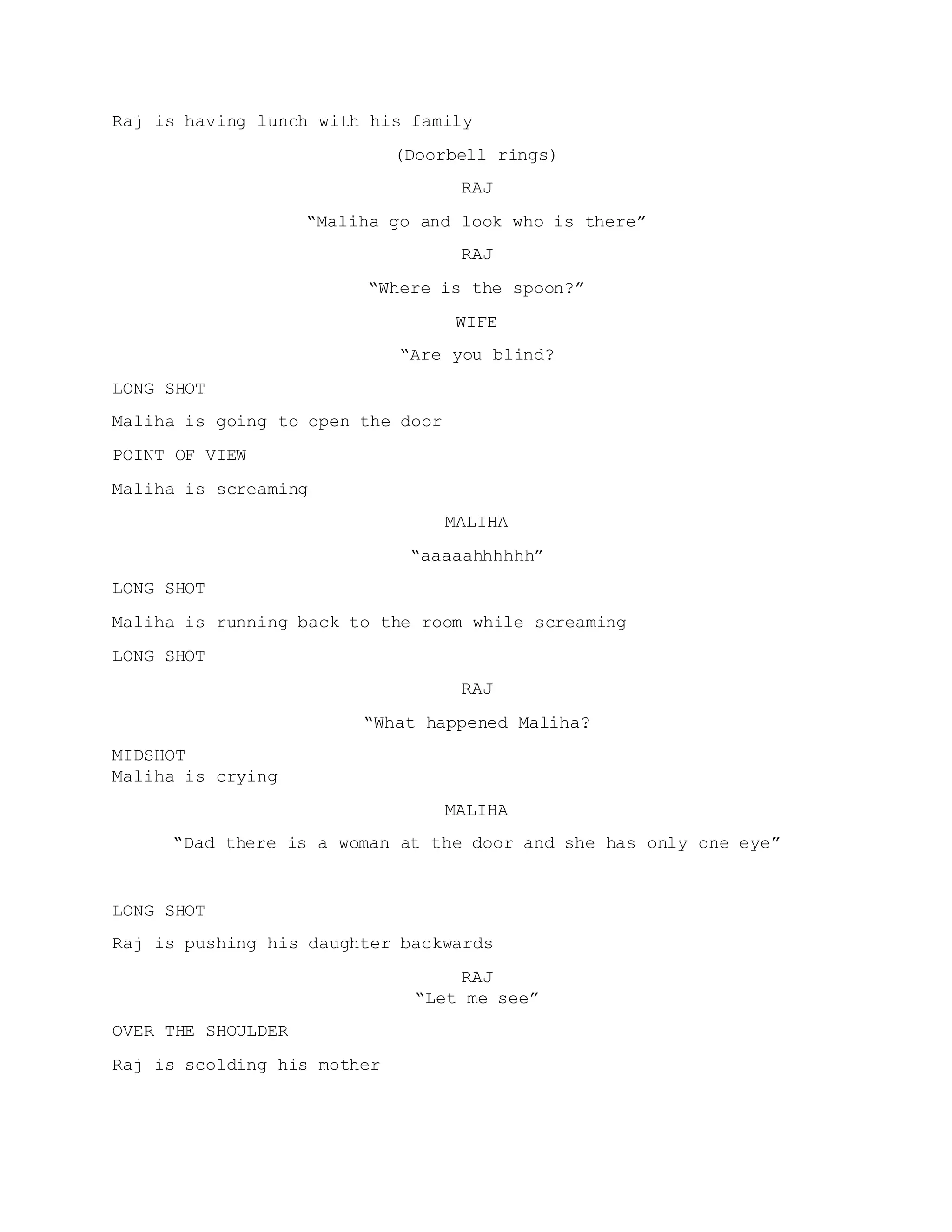 Raj is having lunch with his family
(Doorbell rings)
RAJ
“Maliha go and look who is there”
RAJ
“Where is the spoon?”
WIFE
“Are you blind?
LONG SHOT
Maliha is going to open the door
POINT OF VIEW
Maliha is screaming
MALIHA
“aaaaahhhhhh”
LONG SHOT
Maliha is running back to the room while screaming
LONG SHOT
RAJ
“What happened Maliha?
MIDSHOT
Maliha is crying
MALIHA
“Dad there is a woman at the door and she has only one eye”
LONG SHOT
Raj is pushing his daughter backwards
RAJ
“Let me see”
OVER THE SHOULDER
Raj is scolding his mother
 