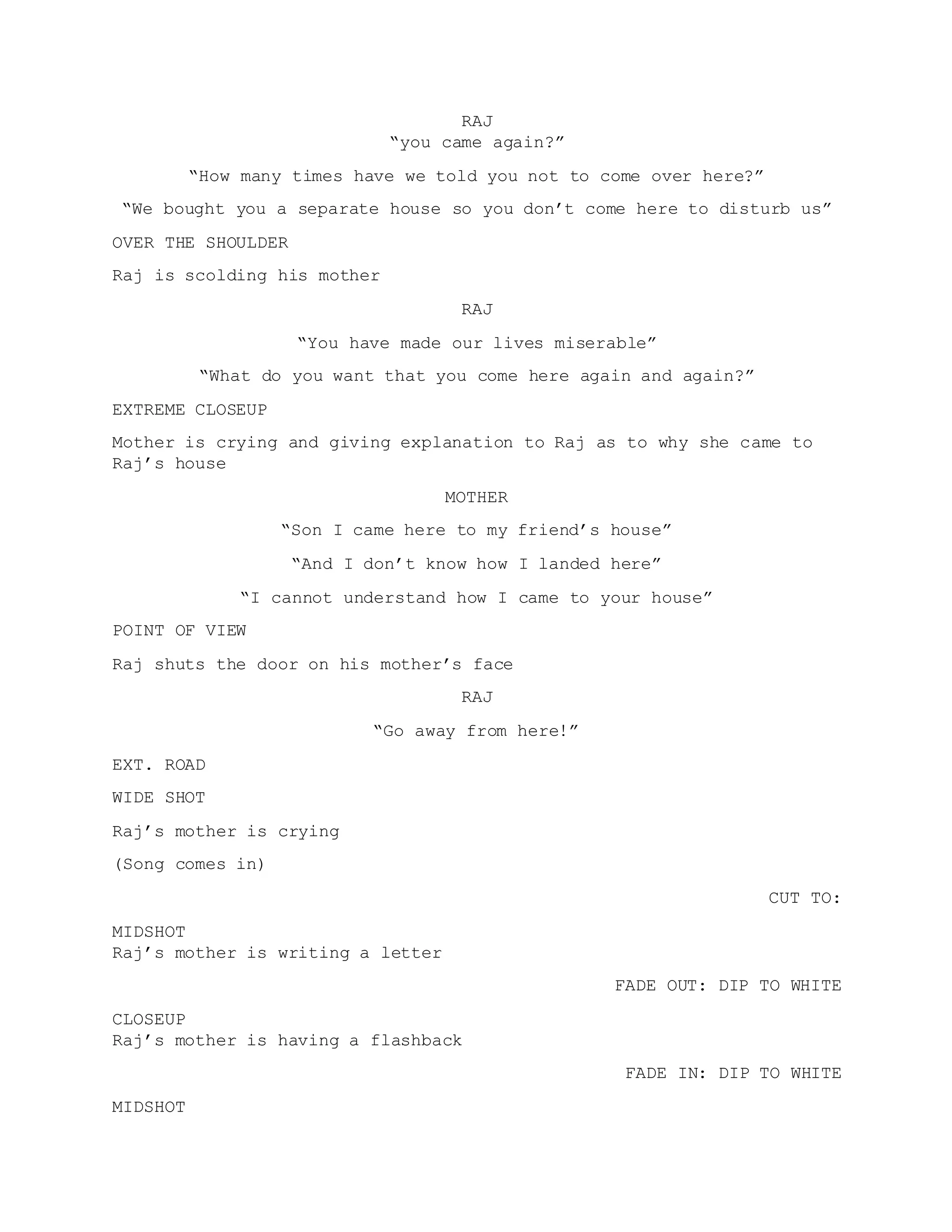RAJ
“you came again?”
“How many times have we told you not to come over here?”
“We bought you a separate house so you don’t come here to disturb us”
OVER THE SHOULDER
Raj is scolding his mother
RAJ
“You have made our lives miserable”
“What do you want that you come here again and again?”
EXTREME CLOSEUP
Mother is crying and giving explanation to Raj as to why she came to
Raj’s house
MOTHER
“Son I came here to my friend’s house”
“And I don’t know how I landed here”
“I cannot understand how I came to your house”
POINT OF VIEW
Raj shuts the door on his mother’s face
RAJ
“Go away from here!”
EXT. ROAD
WIDE SHOT
Raj’s mother is crying
(Song comes in)
CUT TO:
MIDSHOT
Raj’s mother is writing a letter
FADE OUT: DIP TO WHITE
CLOSEUP
Raj’s mother is having a flashback
FADE IN: DIP TO WHITE
MIDSHOT
 