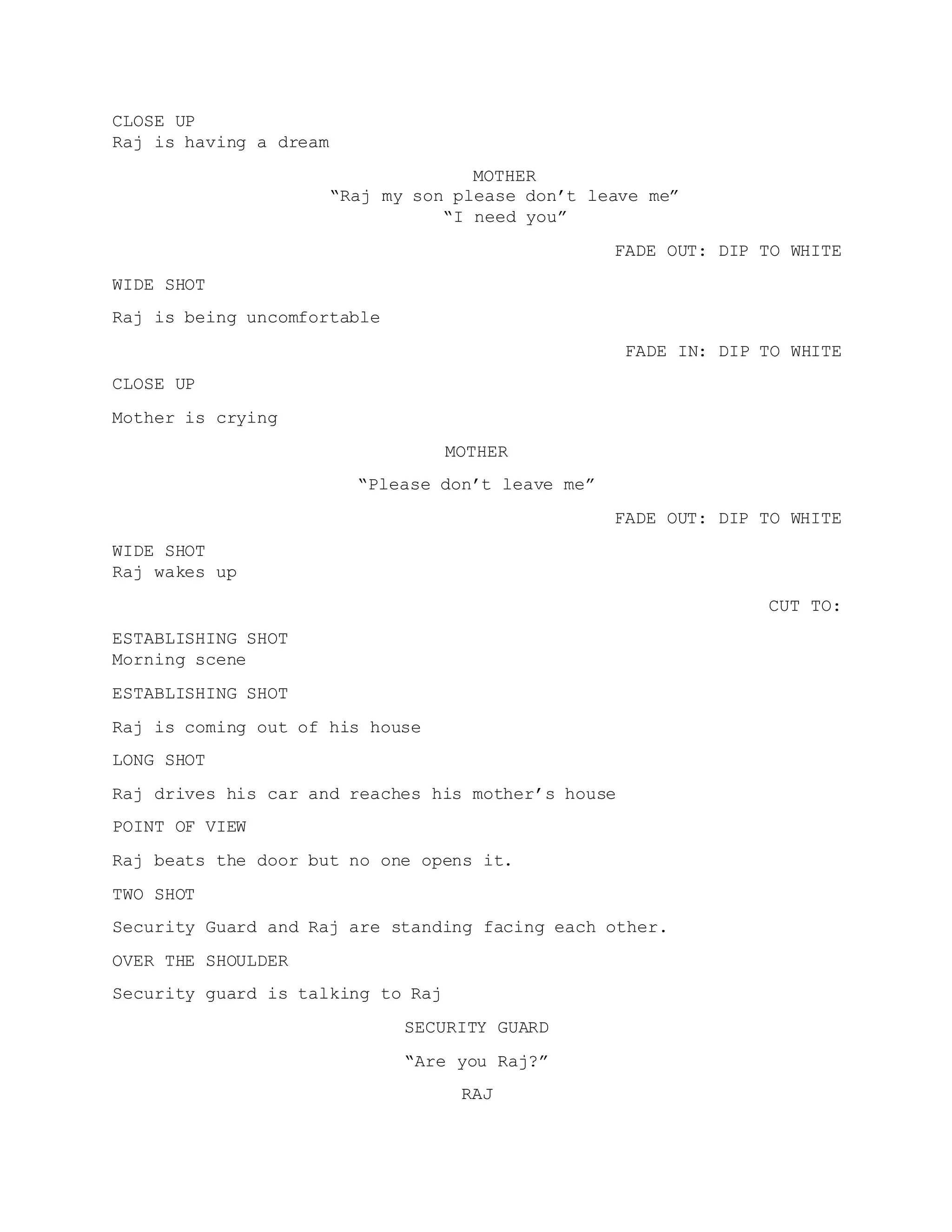 CLOSE UP
Raj is having a dream
MOTHER
“Raj my son please don’t leave me”
“I need you”
FADE OUT: DIP TO WHITE
WIDE SHOT
Raj is being uncomfortable
FADE IN: DIP TO WHITE
CLOSE UP
Mother is crying
MOTHER
“Please don’t leave me”
FADE OUT: DIP TO WHITE
WIDE SHOT
Raj wakes up
CUT TO:
ESTABLISHING SHOT
Morning scene
ESTABLISHING SHOT
Raj is coming out of his house
LONG SHOT
Raj drives his car and reaches his mother’s house
POINT OF VIEW
Raj beats the door but no one opens it.
TWO SHOT
Security Guard and Raj are standing facing each other.
OVER THE SHOULDER
Security guard is talking to Raj
SECURITY GUARD
“Are you Raj?”
RAJ
 