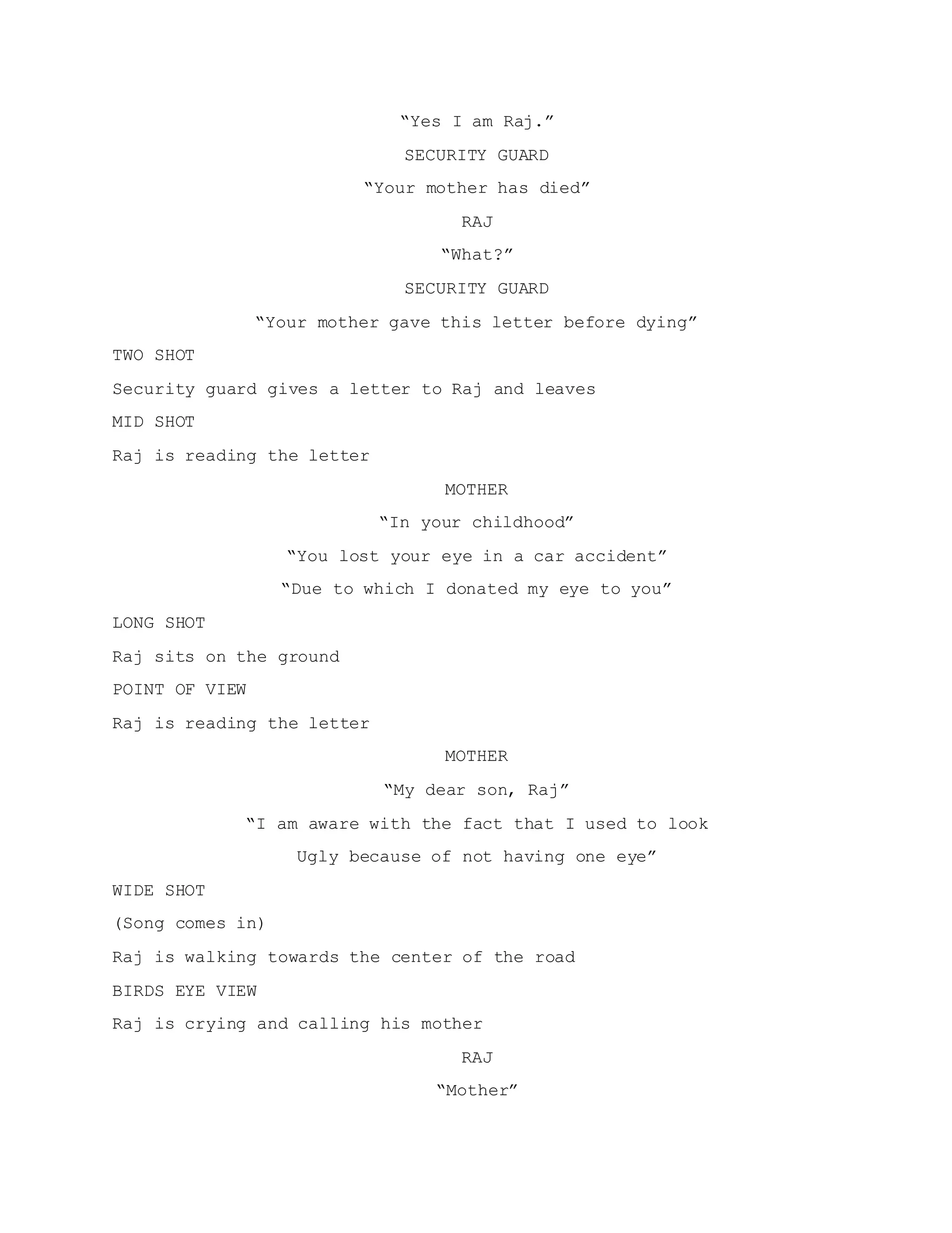 “Yes I am Raj.”
SECURITY GUARD
“Your mother has died”
RAJ
“What?”
SECURITY GUARD
“Your mother gave this letter before dying”
TWO SHOT
Security guard gives a letter to Raj and leaves
MID SHOT
Raj is reading the letter
MOTHER
“In your childhood”
“You lost your eye in a car accident”
“Due to which I donated my eye to you”
LONG SHOT
Raj sits on the ground
POINT OF VIEW
Raj is reading the letter
MOTHER
“My dear son, Raj”
“I am aware with the fact that I used to look
Ugly because of not having one eye”
WIDE SHOT
(Song comes in)
Raj is walking towards the center of the road
BIRDS EYE VIEW
Raj is crying and calling his mother
RAJ
“Mother”
 