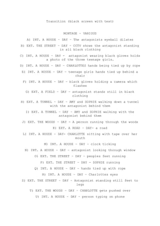 Transition (black screen with text)
MONTAGE – VARIOUS
A) INT. A HOUSE – DAY – The antagonists eyeball dilates
B) EXT. THE STREET – DAY – CCTV shows the antagonist standing
in all black clothing
C) INT. A HOUSE – DAY - antagonist wearing black gloves holds
a photo of the three teenage girls.
D) INT. A HOUSE – DAY – CHARLOTTES hands being tied up by rope
E) INT. A HOUSE – DAY – teenage girls hands tied up behind a
chair
F) INT. A HOUSE – DAY – black gloves holding a camera which
flashes
G) EXT. A FIELD – DAY – antagonist stands still in black
clothing
H) EXT. A TUNNEL – DAY – AMY and SOPHIE walking down a tunnel
with the antagonist behind them
I) EXT. A TUNNEL – DAY – AMY and SOPHIE walking with the
antagonist behind them
J) EXT. THE WOODS – DAY - A person running through the woods
K) EXT. A ROAD – DAY- a road
L) INT. A HOUSE – DAY- CHARLOTTE sitting with tape over her
mouth
M) INT. A HOUSE – DAY – clock ticking
N) INT. A HOUSE – DAY – antagonist looking through window
O) EXT. THE STREET – DAY – peoples feet running
P) EXT. THE STREET – DAY - SOPHIE running
Q) INT. A HOUSE – DAY – hands tied up with rope
R) INT. A HOUSE – DAY – Charlottes eyes
S) EXT. THE STREET – DAY – Antagonist standing still feet to
legs
T) EXT. THE WOODS – DAY – CHARLOTTE gets pushed over
U) INT. A HOUSE – DAY – person typing on phone
 