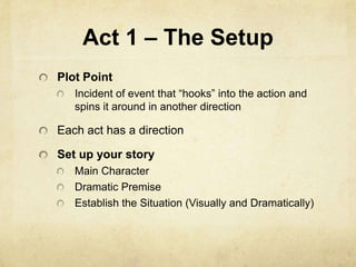 Act 1 – The Setup
Plot Point
Incident of event that “hooks” into the action and
spins it around in another direction
Each act has a direction
Set up your story
Main Character
Dramatic Premise
Establish the Situation (Visually and Dramatically)
 
