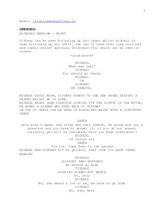 1
Email: clinnickmedia@films.lu
OPENING:
MICHEALS BEDROOM - NIGHT
Tiffany can be seen buttoning up her jeans whilst micheal is
seen buttoning up his shirt, the two of them then jump into bed
and cuddle whilst watching Christmas evil which can be seen on
screen
*Loud knock*
MICHEAL
What was that?
TIFFANY
You should go check…
MICHEAL
Ok
TIFFANY
BE CAREFUL…
MICHEAL EXITS ROOM, TIFFANY STARTS TO USE HER PHONE TEXTING A
FRIEND WHILST HE IS GONE.
MICHEAL WALKS DOWN CORRIDOR LOOKING FOR THE SOURCE OF THE NOISE,
HE HEARS A SCREAM AND RUNS BACK TO TIFFANY
ON THE TV SANTA CAN BE SEEN IN BLACK AND WHITE WITH A DISTORTED
IMAGE
SANTA
Lets play a game, the rules are very simple, Im gonna ask you a
question and you have to answer it, if you do not answer
correctly you will be punished. Have you been unfaithful?
MICHEAL
Of course not
SANTA
You lie. Come down to the garage
MICHEAL AND TIFFANY SIT UP QUICKLY, THEY LOOK TOO EACH OTHER
WORRIED
MICHEAL
(LOOKING VERY WORRIED)
We should go down
TIFFANY
(LOOKING SCARED BUT ANGRY)
No, stay
MICHEAL
No, she means a lot to me, we have to go down
TIFFANY
NO, stay here
 