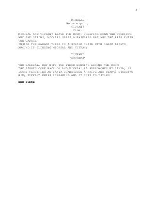 2
MICHEAL
We are going
TIFFANY
Fine.
MICHEAL AND TIFFANY LEAVE THE ROOM, CREEPING DOWN THE CORRIDOR
AND THE STAIRS, MICHEAL GRABS A BASEBALL BAT AND THE PAIR ENTER
THE GARAGE
INSIDE THE GARAGE THERE IS A SINGLE CHAIR WITH LARGE LIGHTS
AROUND IT BLINDING MICHEAL AND TIFFANY
TIFFANY
*Screams*
THE BASEBALL BAT HITS THE FLOOR ECHOING AROUND THE ROOM
THE LIGHTS COME BACK ON AND MICHEAL IS APPROACHED BY SANTA, HE
LOOKS TERRIFIED AS SANTA BRANDISHES A KNIFE AND STARTS STABBING
HIM, TIFFANY KEEPS SCREAMING AND IT CUTS TO TITLES
END SCENE
 