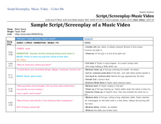 Script/Screenplay Music Video – Color Me
Student Handout
Script/Screenplay-Music Video
A/AS level IT 9626, A/AS level Media Studies 9607, IGCSE ICT 0417, O level Computer Science 2210 | Omer Gillani | 2017-18
Sample Script/Screenplay of a Music Video
Song: Blank Space
Singer: Taylor Swift
Link: https://youtu.be/e-ORhEE9VVg
"PROJECT NAME" MUSIC VIDEO SCRIPT Songlink
Song
time
AUDIO / LYRICS / NARRATION / MUSIC / FX VIDEO
0:00-
0:08
LYRICS: none
- Credits roll over black. A stately mansion flickers to the screen.
A luxury car pulls in.
NARRATION: Sounds of birds chirping before track kicks in. - Close-up on hot guy in a suit as he gets out.
MUSIC: Kicks in when we pop from black to first shot.
FX: Titles
0:08-
0:11
"Nice to meet you, where you been"
- Full shot of Taylor in sexy lingerie on a posh canopy bed.
She sings holding a fluffy white cat.
0:11-
0:16
"I could show you incredible things / Magic, madness, heaven, sin" - Medium close up of hot guy catching his breath, he enters.
- Cut to: extreme wide shot of the bed...now with white ponies beside it.
MUSIC: Music gets louder - Cut back to: medium shot behind hot guy approaching the door.
- Smash Cut: a pony's face.
- Extreme Wide Shot of Taylor atop massive stairs.
0:16-
0:26
"Saw you there and I thought / Oh my God, look at that face / - Medium shot of Taylor singing in the bed.
You look like my next mistake / - Close up of hot guy looking up. Taylor walks down the stairs in slow mo.
Love's a game, want to play?"
- Extreme Close-up of Taylor's face, then she extends her hand out to
him.
0:26-
0:35
"New money, suit and tie / I can read you like a magazine /
- Medium shot of hot guy, sitting a long, elaborate table. Taylor reaches
for champagne on the other side in a new dress, always lip-syncing with
the track.
Ain't it funny rumors fly" - Medium shots of them, as needed.
- Wide on the table and ornate room.
 