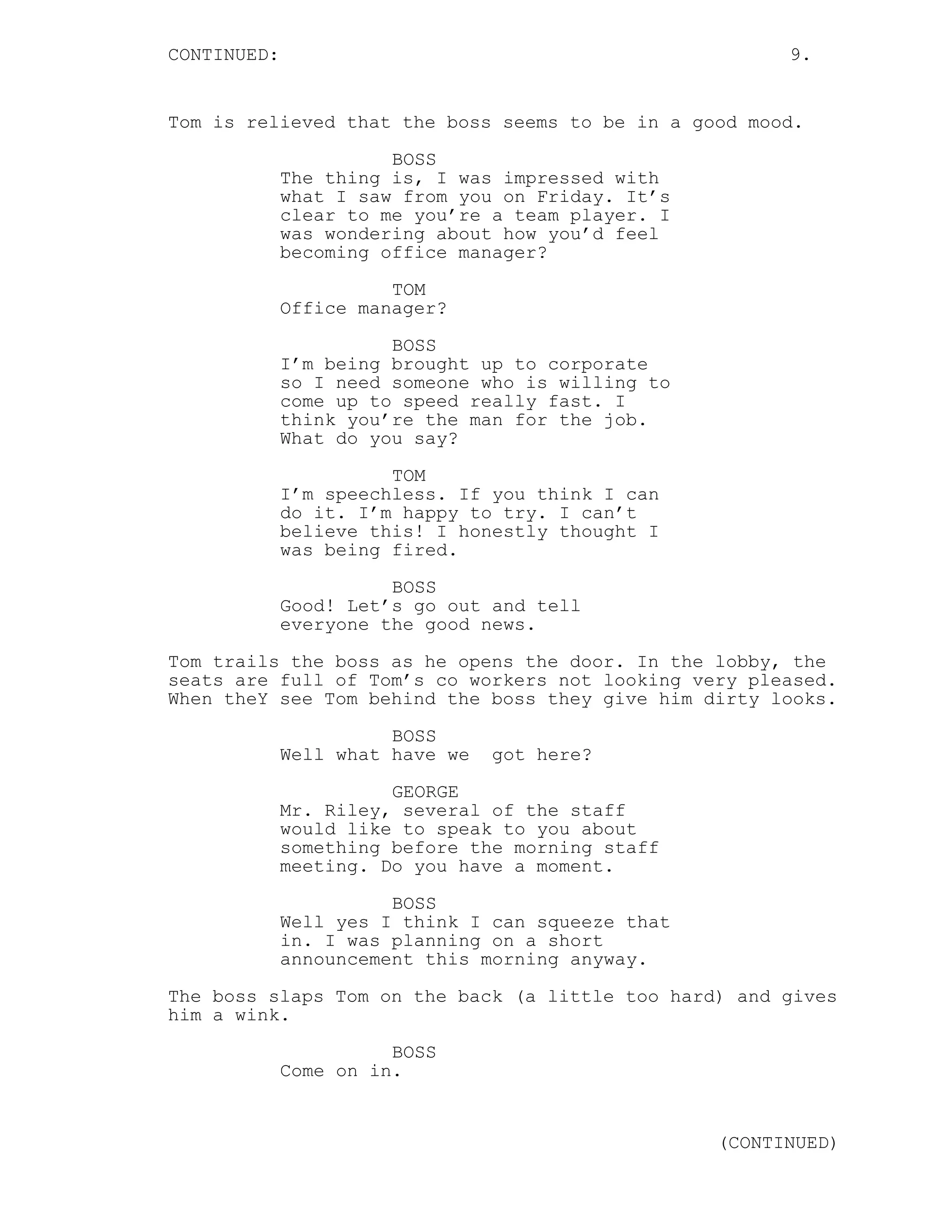CONTINUED: 9.
Tom is relieved that the boss seems to be in a good mood.
BOSS
The thing is, I was impressed with
what I saw from you on Friday. It’s
clear to me you’re a team player. I
was wondering about how you’d feel
becoming office manager?
TOM
Office manager?
BOSS
I’m being brought up to corporate
so I need someone who is willing to
come up to speed really fast. I
think you’re the man for the job.
What do you say?
TOM
I’m speechless. If you think I can
do it. I’m happy to try. I can’t
believe this! I honestly thought I
was being fired.
BOSS
Good! Let’s go out and tell
everyone the good news.
Tom trails the boss as he opens the door. In the lobby, the
seats are full of Tom’s co workers not looking very pleased.
When theY see Tom behind the boss they give him dirty looks.
BOSS
Well what have we got here?
GEORGE
Mr. Riley, several of the staff
would like to speak to you about
something before the morning staff
meeting. Do you have a moment.
BOSS
Well yes I think I can squeeze that
in. I was planning on a short
announcement this morning anyway.
The boss slaps Tom on the back (a little too hard) and gives
him a wink.
BOSS
Come on in.
(CONTINUED)
 
