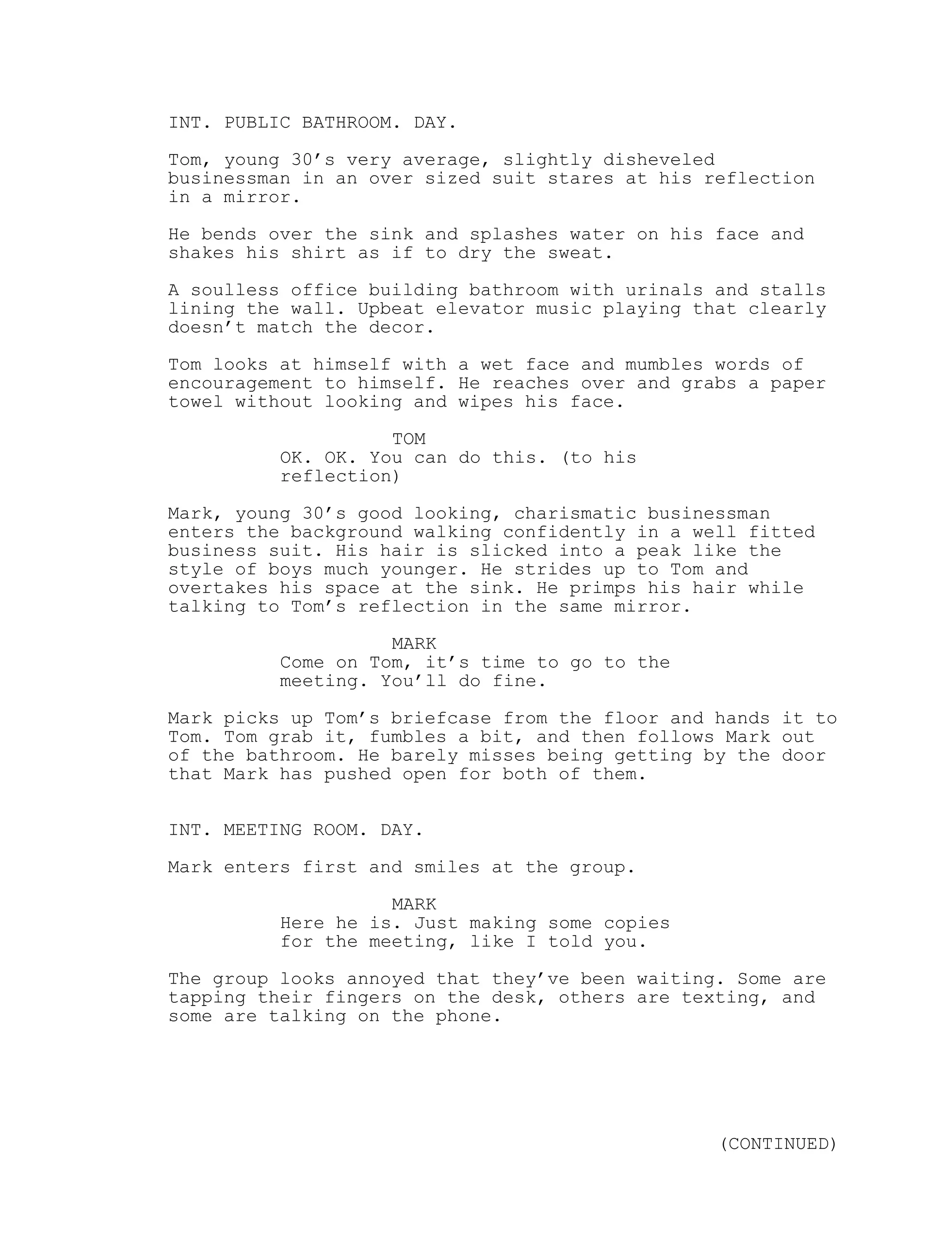 INT. PUBLIC BATHROOM. DAY.
Tom, young 30’s very average, slightly disheveled
businessman in an over sized suit stares at his reflection
in a mirror.
He bends over the sink and splashes water on his face and
shakes his shirt as if to dry the sweat.
A soulless office building bathroom with urinals and stalls
lining the wall. Upbeat elevator music playing that clearly
doesn’t match the decor.
Tom looks at himself with a wet face and mumbles words of
encouragement to himself. He reaches over and grabs a paper
towel without looking and wipes his face.
TOM
OK. OK. You can do this. (to his
reflection)
Mark, young 30’s good looking, charismatic businessman
enters the background walking confidently in a well fitted
business suit. His hair is slicked into a peak like the
style of boys much younger. He strides up to Tom and
overtakes his space at the sink. He primps his hair while
talking to Tom’s reflection in the same mirror.
MARK
Come on Tom, it’s time to go to the
meeting. You’ll do fine.
Mark picks up Tom’s briefcase from the floor and hands it to
Tom. Tom grab it, fumbles a bit, and then follows Mark out
of the bathroom. He barely misses being getting by the door
that Mark has pushed open for both of them.
INT. MEETING ROOM. DAY.
Mark enters first and smiles at the group.
MARK
Here he is. Just making some copies
for the meeting, like I told you.
The group looks annoyed that they’ve been waiting. Some are
tapping their fingers on the desk, others are texting, and
some are talking on the phone.
(CONTINUED)
 