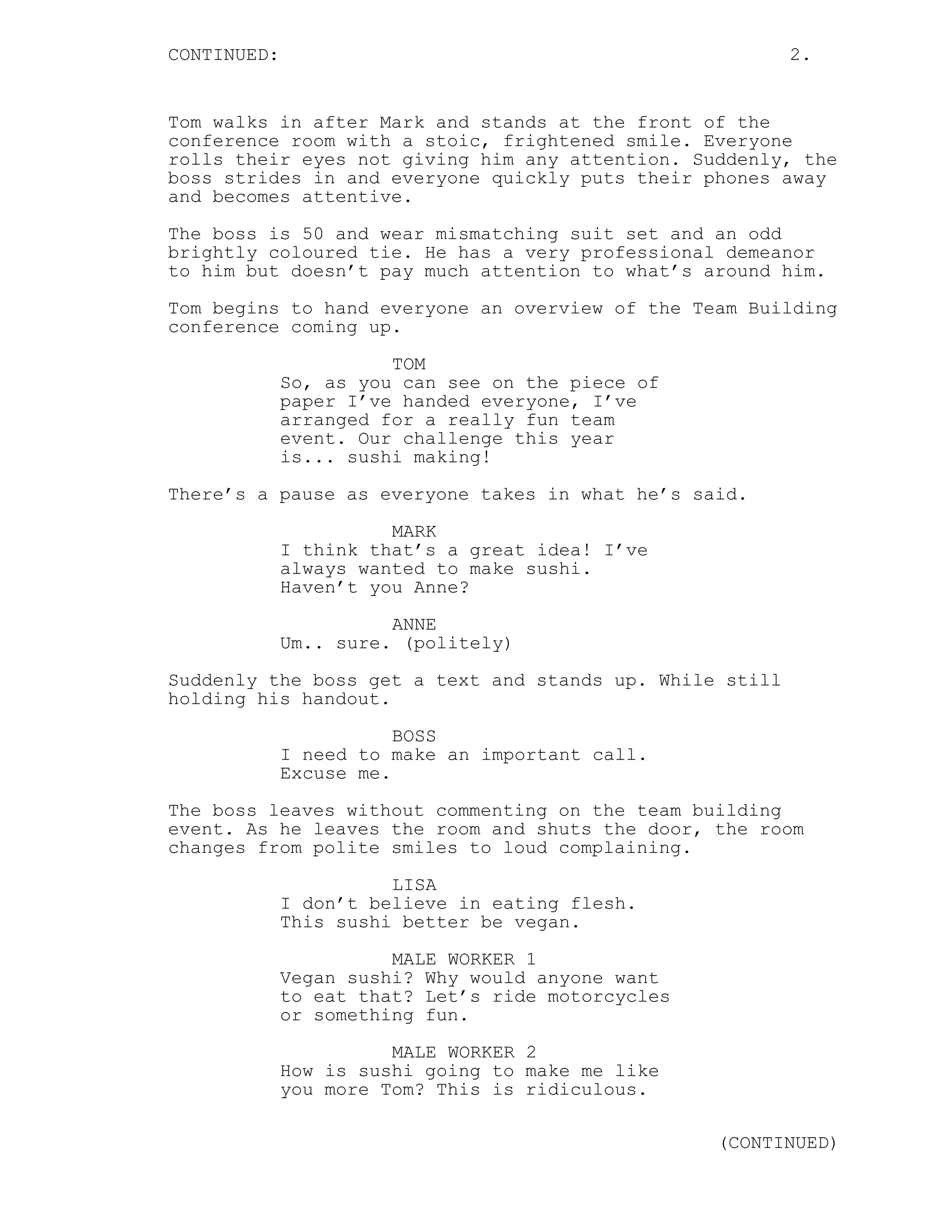 CONTINUED: 2.
Tom walks in after Mark and stands at the front of the
conference room with a stoic, frightened smile. Everyone
rolls their eyes not giving him any attention. Suddenly, the
boss strides in and everyone quickly puts their phones away
and becomes attentive.
The boss is 50 and wear mismatching suit set and an odd
brightly coloured tie. He has a very professional demeanor
to him but doesn’t pay much attention to what’s around him.
Tom begins to hand everyone an overview of the Team Building
conference coming up.
TOM
So, as you can see on the piece of
paper I’ve handed everyone, I’ve
arranged for a really fun team
event. Our challenge this year
is... sushi making!
There’s a pause as everyone takes in what he’s said.
MARK
I think that’s a great idea! I’ve
always wanted to make sushi.
Haven’t you Anne?
ANNE
Um.. sure. (politely)
Suddenly the boss get a text and stands up. While still
holding his handout.
BOSS
I need to make an important call.
Excuse me.
The boss leaves without commenting on the team building
event. As he leaves the room and shuts the door, the room
changes from polite smiles to loud complaining.
LISA
I don’t believe in eating flesh.
This sushi better be vegan.
MALE WORKER 1
Vegan sushi? Why would anyone want
to eat that? Let’s ride motorcycles
or something fun.
MALE WORKER 2
How is sushi going to make me like
you more Tom? This is ridiculous.
(CONTINUED)
 