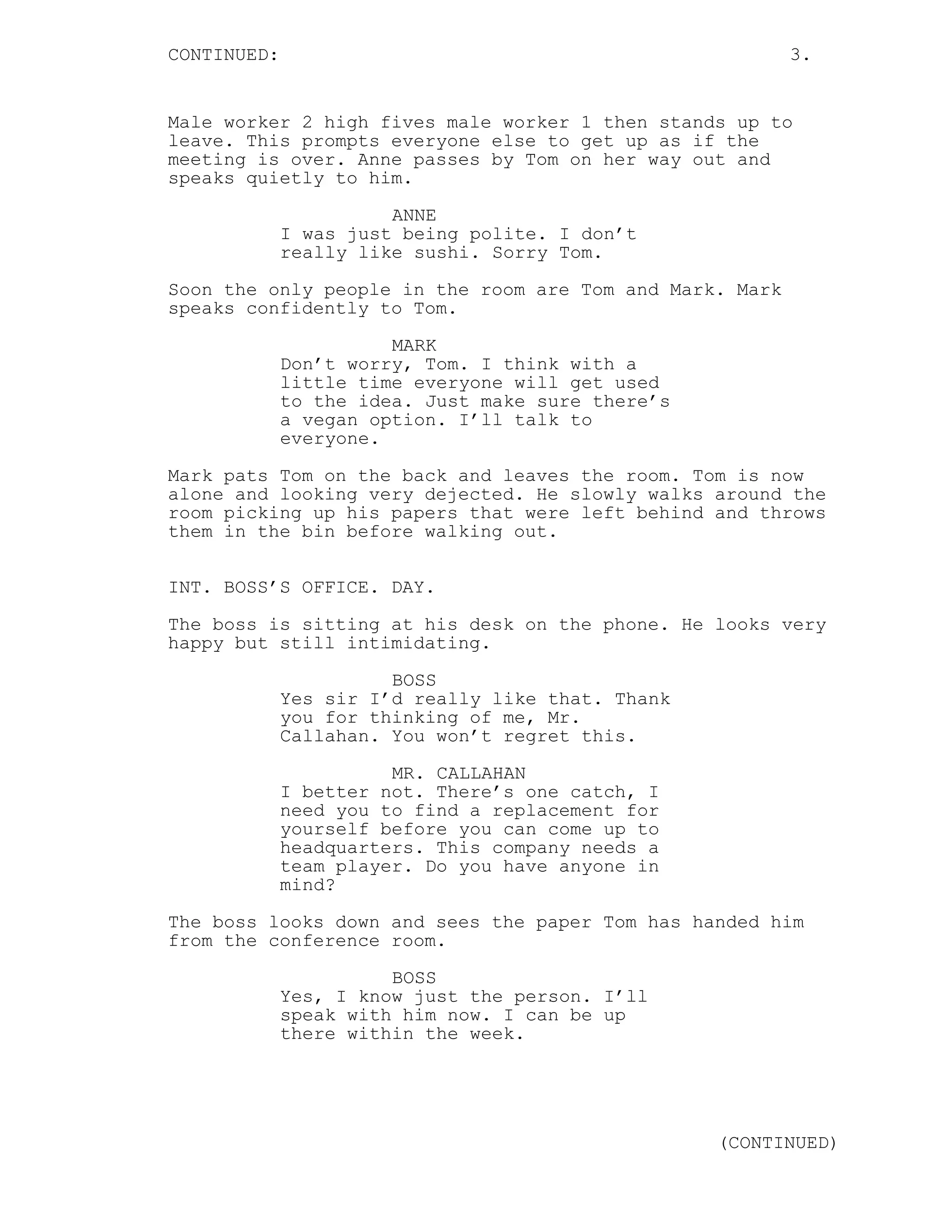 CONTINUED: 3.
Male worker 2 high fives male worker 1 then stands up to
leave. This prompts everyone else to get up as if the
meeting is over. Anne passes by Tom on her way out and
speaks quietly to him.
ANNE
I was just being polite. I don’t
really like sushi. Sorry Tom.
Soon the only people in the room are Tom and Mark. Mark
speaks confidently to Tom.
MARK
Don’t worry, Tom. I think with a
little time everyone will get used
to the idea. Just make sure there’s
a vegan option. I’ll talk to
everyone.
Mark pats Tom on the back and leaves the room. Tom is now
alone and looking very dejected. He slowly walks around the
room picking up his papers that were left behind and throws
them in the bin before walking out.
INT. BOSS’S OFFICE. DAY.
The boss is sitting at his desk on the phone. He looks very
happy but still intimidating.
BOSS
Yes sir I’d really like that. Thank
you for thinking of me, Mr.
Callahan. You won’t regret this.
MR. CALLAHAN
I better not. There’s one catch, I
need you to find a replacement for
yourself before you can come up to
headquarters. This company needs a
team player. Do you have anyone in
mind?
The boss looks down and sees the paper Tom has handed him
from the conference room.
BOSS
Yes, I know just the person. I’ll
speak with him now. I can be up
there within the week.
(CONTINUED)
 