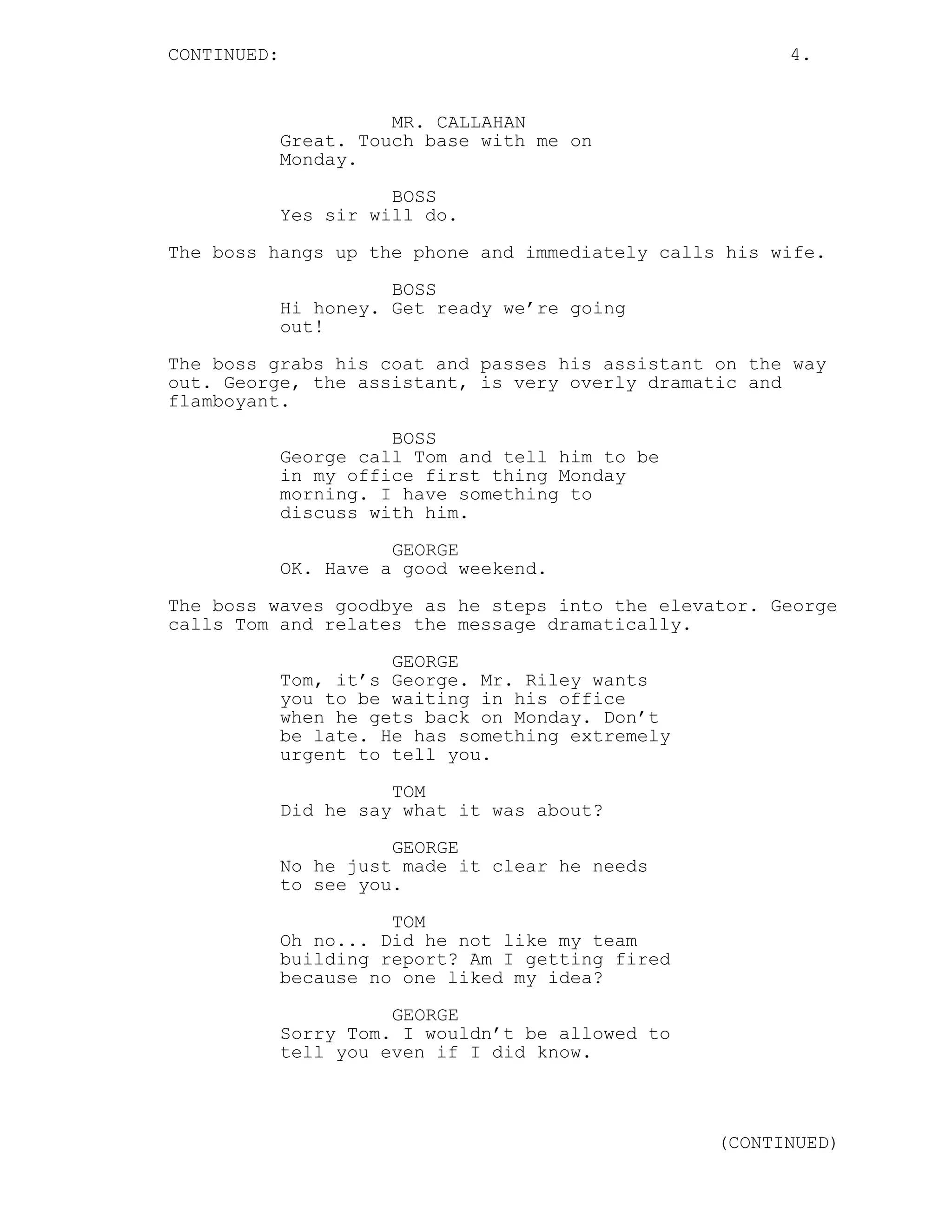 CONTINUED: 4.
MR. CALLAHAN
Great. Touch base with me on
Monday.
BOSS
Yes sir will do.
The boss hangs up the phone and immediately calls his wife.
BOSS
Hi honey. Get ready we’re going
out!
The boss grabs his coat and passes his assistant on the way
out. George, the assistant, is very overly dramatic and
flamboyant.
BOSS
George call Tom and tell him to be
in my office first thing Monday
morning. I have something to
discuss with him.
GEORGE
OK. Have a good weekend.
The boss waves goodbye as he steps into the elevator. George
calls Tom and relates the message dramatically.
GEORGE
Tom, it’s George. Mr. Riley wants
you to be waiting in his office
when he gets back on Monday. Don’t
be late. He has something extremely
urgent to tell you.
TOM
Did he say what it was about?
GEORGE
No he just made it clear he needs
to see you.
TOM
Oh no... Did he not like my team
building report? Am I getting fired
because no one liked my idea?
GEORGE
Sorry Tom. I wouldn’t be allowed to
tell you even if I did know.
(CONTINUED)
 