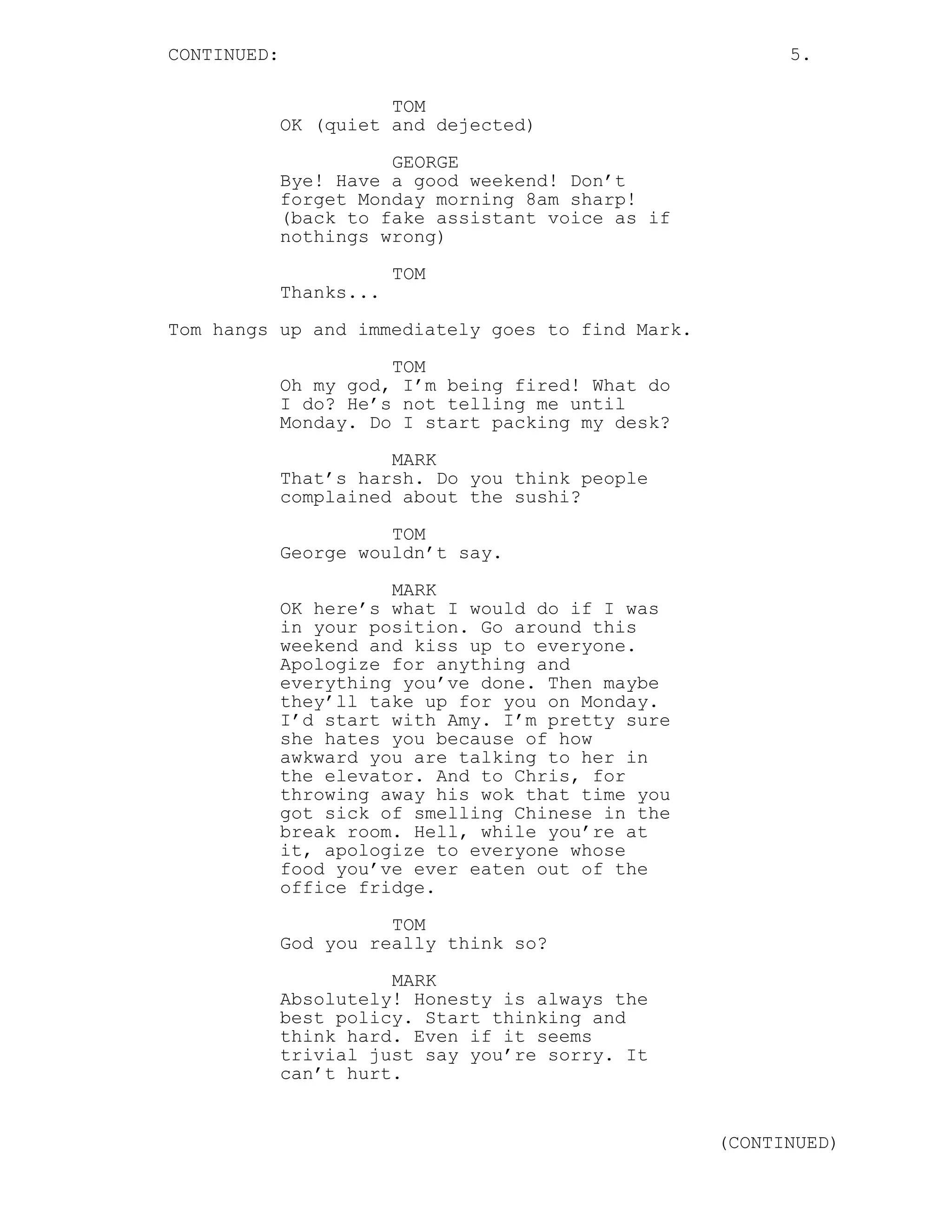 CONTINUED: 5.
TOM
OK (quiet and dejected)
GEORGE
Bye! Have a good weekend! Don’t
forget Monday morning 8am sharp!
(back to fake assistant voice as if
nothings wrong)
TOM
Thanks...
Tom hangs up and immediately goes to find Mark.
TOM
Oh my god, I’m being fired! What do
I do? He’s not telling me until
Monday. Do I start packing my desk?
MARK
That’s harsh. Do you think people
complained about the sushi?
TOM
George wouldn’t say.
MARK
OK here’s what I would do if I was
in your position. Go around this
weekend and kiss up to everyone.
Apologize for anything and
everything you’ve done. Then maybe
they’ll take up for you on Monday.
I’d start with Amy. I’m pretty sure
she hates you because of how
awkward you are talking to her in
the elevator. And to Chris, for
throwing away his wok that time you
got sick of smelling Chinese in the
break room. Hell, while you’re at
it, apologize to everyone whose
food you’ve ever eaten out of the
office fridge.
TOM
God you really think so?
MARK
Absolutely! Honesty is always the
best policy. Start thinking and
think hard. Even if it seems
trivial just say you’re sorry. It
can’t hurt.
(CONTINUED)
 