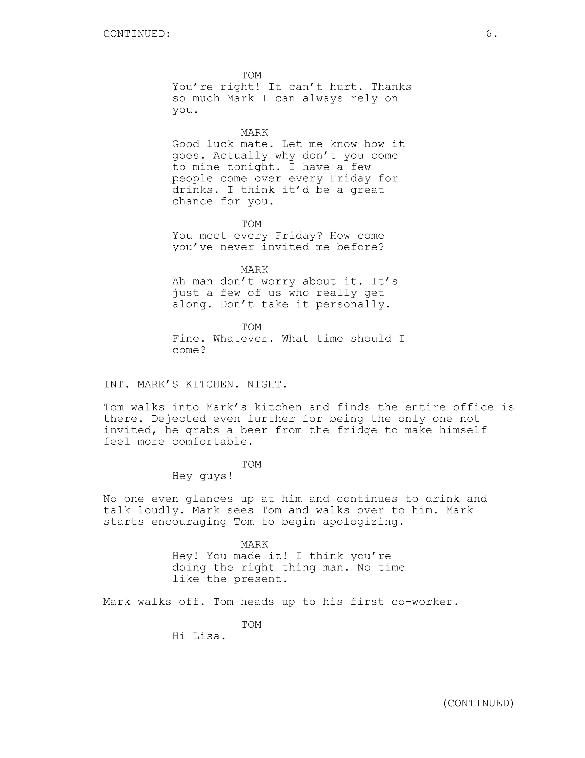 CONTINUED: 6.
TOM
You’re right! It can’t hurt. Thanks
so much Mark I can always rely on
you.
MARK
Good luck mate. Let me know how it
goes. Actually why don’t you come
to mine tonight. I have a few
people come over every Friday for
drinks. I think it’d be a great
chance for you.
TOM
You meet every Friday? How come
you’ve never invited me before?
MARK
Ah man don’t worry about it. It’s
just a few of us who really get
along. Don’t take it personally.
TOM
Fine. Whatever. What time should I
come?
INT. MARK’S KITCHEN. NIGHT.
Tom walks into Mark’s kitchen and finds the entire office is
there. Dejected even further for being the only one not
invited, he grabs a beer from the fridge to make himself
feel more comfortable.
TOM
Hey guys!
No one even glances up at him and continues to drink and
talk loudly. Mark sees Tom and walks over to him. Mark
starts encouraging Tom to begin apologizing.
MARK
Hey! You made it! I think you’re
doing the right thing man. No time
like the present.
Mark walks off. Tom heads up to his first co-worker.
TOM
Hi Lisa.
(CONTINUED)
 