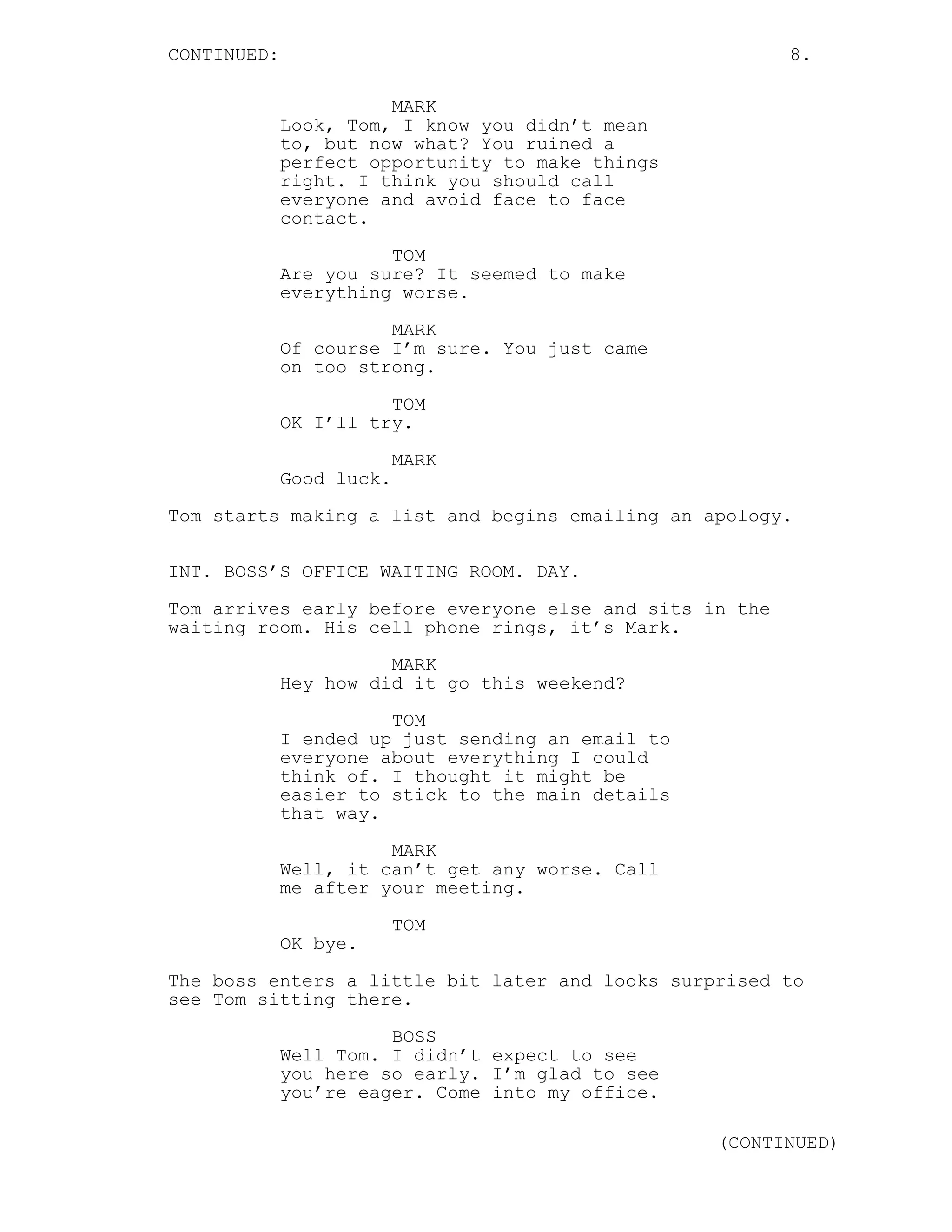 CONTINUED: 8.
MARK
Look, Tom, I know you didn’t mean
to, but now what? You ruined a
perfect opportunity to make things
right. I think you should call
everyone and avoid face to face
contact.
TOM
Are you sure? It seemed to make
everything worse.
MARK
Of course I’m sure. You just came
on too strong.
TOM
OK I’ll try.
MARK
Good luck.
Tom starts making a list and begins emailing an apology.
INT. BOSS’S OFFICE WAITING ROOM. DAY.
Tom arrives early before everyone else and sits in the
waiting room. His cell phone rings, it’s Mark.
MARK
Hey how did it go this weekend?
TOM
I ended up just sending an email to
everyone about everything I could
think of. I thought it might be
easier to stick to the main details
that way.
MARK
Well, it can’t get any worse. Call
me after your meeting.
TOM
OK bye.
The boss enters a little bit later and looks surprised to
see Tom sitting there.
BOSS
Well Tom. I didn’t expect to see
you here so early. I’m glad to see
you’re eager. Come into my office.
(CONTINUED)
 