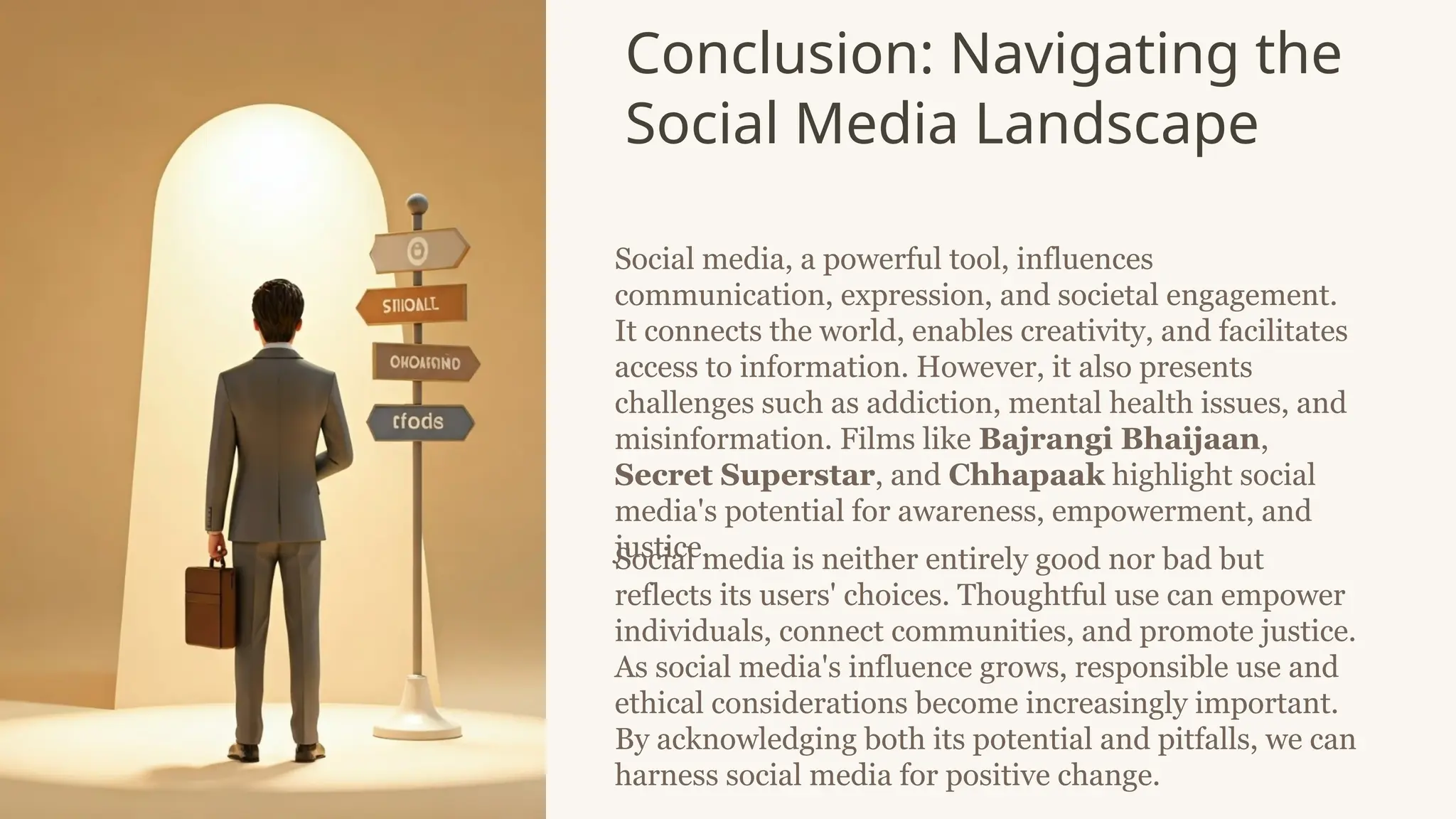 Conclusion: Navigating the
Social Media Landscape
Social media, a powerful tool, influences
communication, expression, and societal engagement.
It connects the world, enables creativity, and facilitates
access to information. However, it also presents
challenges such as addiction, mental health issues, and
misinformation. Films like Bajrangi Bhaijaan,
Secret Superstar, and Chhapaak highlight social
media's potential for awareness, empowerment, and
justice.
Social media is neither entirely good nor bad but
reflects its users' choices. Thoughtful use can empower
individuals, connect communities, and promote justice.
As social media's influence grows, responsible use and
ethical considerations become increasingly important.
By acknowledging both its potential and pitfalls, we can
harness social media for positive change.
 