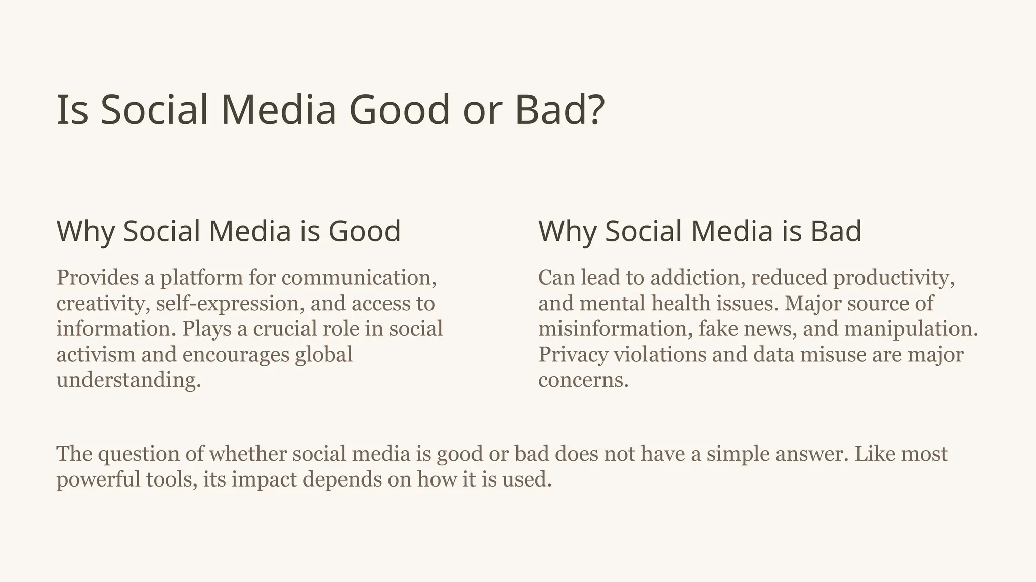Is Social Media Good or Bad?
Why Social Media is Good
Provides a platform for communication,
creativity, self-expression, and access to
information. Plays a crucial role in social
activism and encourages global
understanding.
Why Social Media is Bad
Can lead to addiction, reduced productivity,
and mental health issues. Major source of
misinformation, fake news, and manipulation.
Privacy violations and data misuse are major
concerns.
The question of whether social media is good or bad does not have a simple answer. Like most
powerful tools, its impact depends on how it is used.
 