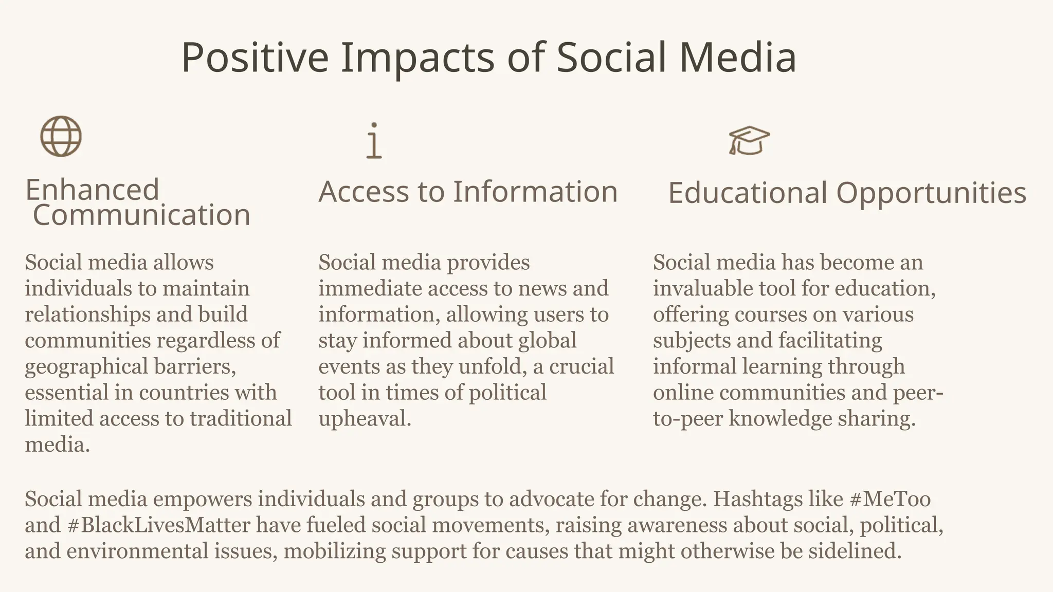 Positive Impacts of Social Media
Enhanced
Communication
Social media allows
individuals to maintain
relationships and build
communities regardless of
geographical barriers,
essential in countries with
limited access to traditional
media.
Access to Information
Social media provides
immediate access to news and
information, allowing users to
stay informed about global
events as they unfold, a crucial
tool in times of political
upheaval.
Educational Opportunities
Social media has become an
invaluable tool for education,
offering courses on various
subjects and facilitating
informal learning through
online communities and peer-
to-peer knowledge sharing.
Social media empowers individuals and groups to advocate for change. Hashtags like #MeToo
and #BlackLivesMatter have fueled social movements, raising awareness about social, political,
and environmental issues, mobilizing support for causes that might otherwise be sidelined.
 