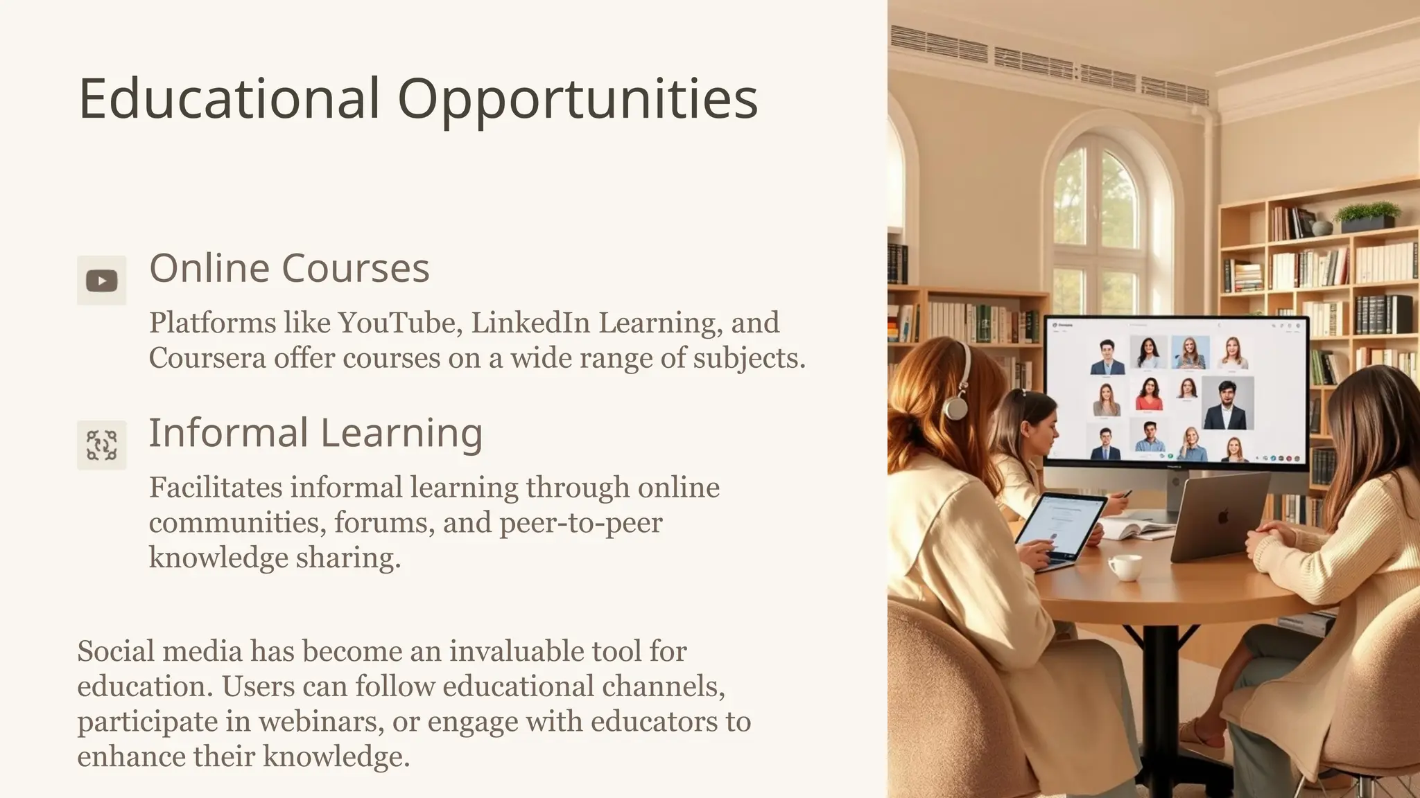 Educational Opportunities
Online Courses
Platforms like YouTube, LinkedIn Learning, and
Coursera offer courses on a wide range of subjects.
Informal Learning
Facilitates informal learning through online
communities, forums, and peer-to-peer
knowledge sharing.
Social media has become an invaluable tool for
education. Users can follow educational channels,
participate in webinars, or engage with educators to
enhance their knowledge.
 