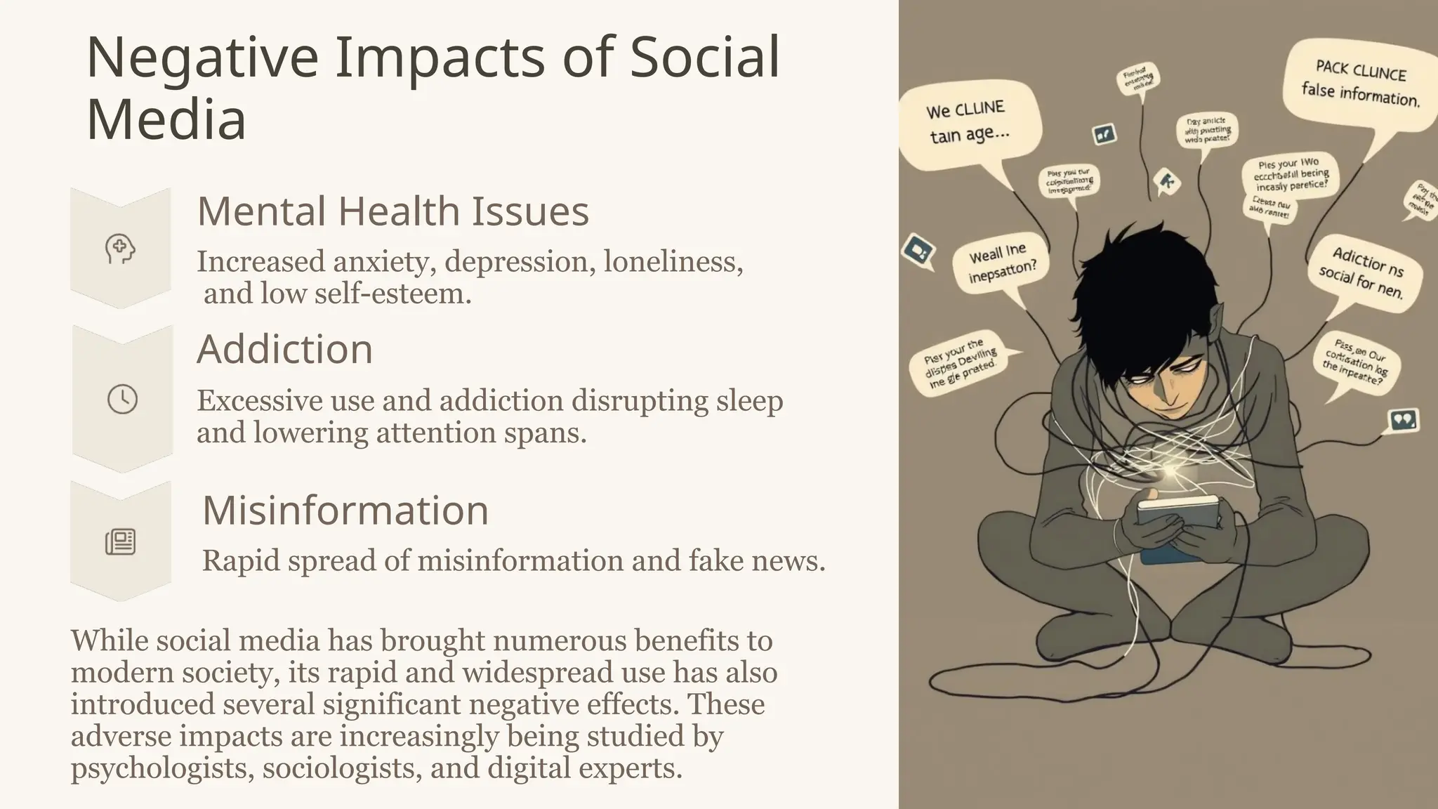 Negative Impacts of Social
Media
Mental Health Issues
Increased anxiety, depression, loneliness,
and low self-esteem.
Addiction
Excessive use and addiction disrupting sleep
and lowering attention spans.
Misinformation
Rapid spread of misinformation and fake news.
While social media has brought numerous benefits to
modern society, its rapid and widespread use has also
introduced several significant negative effects. These
adverse impacts are increasingly being studied by
psychologists, sociologists, and digital experts.
 