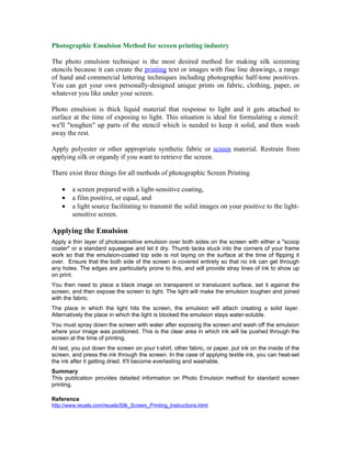 Photographic Emulsion Method for screen printing industry

The photo emulsion technique is the most desired method for making silk screening
stencils because it can create the printing text or images with fine line drawings, a range
of hand and commercial lettering techniques including photographic half-tone positives.
You can get your own personally-designed unique prints on fabric, clothing, paper, or
whatever you like under your screen.

Photo emulsion is thick liquid material that response to light and it gets attached to
surface at the time of exposing to light. This situation is ideal for formulating a stencil:
we'll "toughen" up parts of the stencil which is needed to keep it solid, and then wash
away the rest.

Apply polyester or other appropriate synthetic fabric or screen material. Restrain from
applying silk or organdy if you want to retrieve the screen.

There exist three things for all methods of photographic Screen Printing

    •   a screen prepared with a light-sensitive coating,
    •   a film positive, or equal, and
    •   a light source facilitating to transmit the solid images on your positive to the light-
        sensitive screen.

Applying the Emulsion
Apply a thin layer of photosensitive emulsion over both sides on the screen with either a "scoop
coater" or a standard squeegee and let it dry. Thumb tacks stuck into the corners of your frame
work so that the emulsion-coated top side is not laying on the surface at the time of flipping it
over. Ensure that the both side of the screen is covered entirely so that no ink can get through
any holes. The edges are particularly prone to this, and will provide stray lines of ink to show up
on print.
You then need to place a black image on transparent or translucent surface, set it against the
screen, and then expose the screen to light. The light will make the emulsion toughen and joined
with the fabric.
The place in which the light hits the screen, the emulsion will attach creating a solid layer.
Alternatively the place in which the light is blocked the emulsion stays water-soluble.
You must spray down the screen with water after exposing the screen and wash off the emulsion
where your image was positioned. This is the clear area in which ink will be pushed through the
screen at the time of printing.
At last, you put down the screen on your t-shirt, other fabric, or paper, put ink on the inside of the
screen, and press the ink through the screen. In the case of applying textile ink, you can heat-set
the ink after it getting dried. It'll become everlasting and washable.
Summary
This publication provides detailed information on Photo Emulsion method for standard screen
printing.

Reference
http://www.reuels.com/reuels/Silk_Screen_Printing_Instructions.html
 