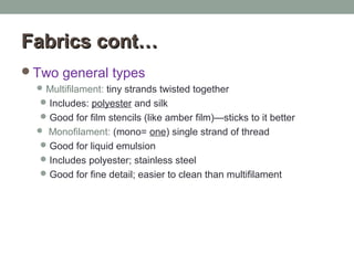 FabricsFabrics cont…cont…
Two general types
Multifilament: tiny strands twisted together
Includes: polyester and silk
Good for film stencils (like amber film)—sticks to it better
 Monofilament: (mono= one) single strand of thread
Good for liquid emulsion
Includes polyester; stainless steel
Good for fine detail; easier to clean than multifilament
 
