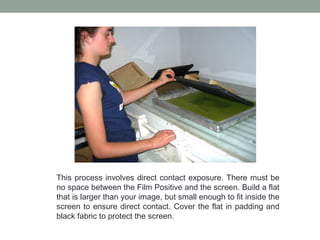 This process involves direct contact exposure. There must be
no space between the Film Positive and the screen. Build a flat
that is larger than your image, but small enough to fit inside the
screen to ensure direct contact. Cover the flat in padding and
black fabric to protect the screen.
 
