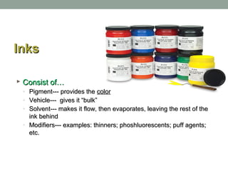 InksInks
 Consist of…Consist of…
◦ Pigment--- provides thePigment--- provides the colorcolor
◦ Vehicle--- gives it “bulk”Vehicle--- gives it “bulk”
◦ Solvent--- makes it flow, then evaporates, leaving the rest of theSolvent--- makes it flow, then evaporates, leaving the rest of the
ink behindink behind
◦ Modifiers--- examples: thinners; phoshluorescents; puff agents;Modifiers--- examples: thinners; phoshluorescents; puff agents;
etc.etc.
 