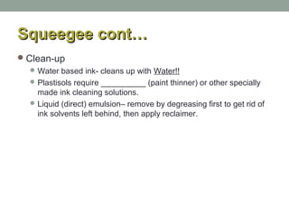 Squeegee cont…Squeegee cont…
Clean-up
Water based ink- cleans up with Water!!
Plastisols require __________ (paint thinner) or other specially
made ink cleaning solutions.
Liquid (direct) emulsion– remove by degreasing first to get rid of
ink solvents left behind, then apply reclaimer.
 