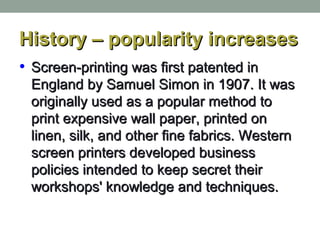 History – popularity increasesHistory – popularity increases
• Screen-printing was first patented inScreen-printing was first patented in
England by Samuel Simon in 1907. It wasEngland by Samuel Simon in 1907. It was
originally used as a popular method tooriginally used as a popular method to
print expensive wall paper, printed onprint expensive wall paper, printed on
linen, silk, and other fine fabrics. Westernlinen, silk, and other fine fabrics. Western
screen printers developed businessscreen printers developed business
policies intended to keep secret theirpolicies intended to keep secret their
workshops' knowledge and techniques.workshops' knowledge and techniques.
 