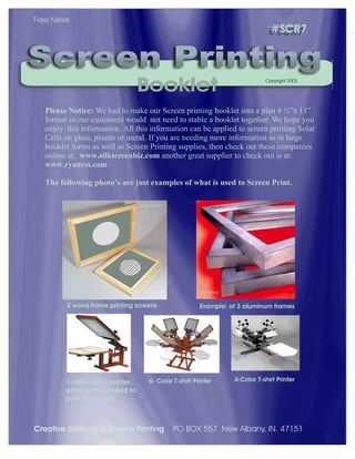 #SCR7
Please Notice: We had to make our Screen printing booklet into a plan 8 ½”x 11”
format so our customers would not need to stable a booklet together. We hope you
enjoy this information. All this information can be applied to screen printing Solar
Cells on glass, plastic or metal. If you are needing more information as in large
booklet forms as well as Screen Printing supplies, then check out these companies
online at: www.silkscreenbiz.com another great supplier to check out is at:
www.ryanrss.com
The following photo’s are just examples of what is used to Screen Print.
Screen PrintingScreen Printing
BookletBooklet
Free News
Copyright 2003
Free News
Free News
2 wood frame printing screens Example: of 3 aluminum frames
1 color t-shirt printer,
which can be used to
print Solar Cells
6- Color T-shirt Printer 4-Color T-shirt Printer
Creative Science & Screen Printing PO BOX 557 New Albany, IN. 47151
 