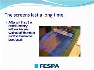 The screens last a long time. After printing, the stencil and any leftover ink are washed off the mesh and the screen can be re-used. 