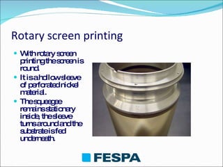 Rotary screen printing With rotary screen printing the screen is round. It is a hollow sleeve of perforated nickel material. The squeegee remains stationary inside, the sleeve turns around and the substrate is fed underneath. 