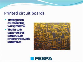Printed circuit boards. These are also called ‘printed wiring boards’. The list with equipment that contains such screen printed work is extensive. 