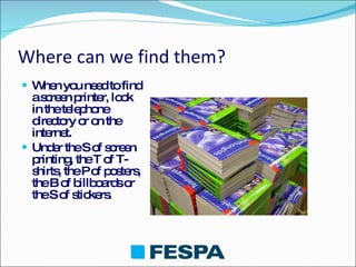 Where can we find them? When you need to find a screen printer, look in the telephone directory or on the internet. Under the S of screen printing, the T of T-shirts, the P of posters, the B of billboards or the S of stickers. 