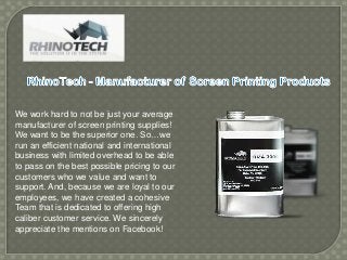 We work hard to not be just your average
manufacturer of screen printing supplies!
We want to be the superior one. So…we
run an efficient national and international
business with limited overhead to be able
to pass on the best possible pricing to our
customers who we value and want to
support. And, because we are loyal to our
employees, we have created a cohesive
Team that is dedicated to offering high
caliber customer service. We sincerely
appreciate the mentions on Facebook!

 