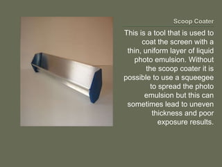 This is a tool that is used to
      coat the screen with a
 thin, uniform layer of liquid
   photo emulsion. Without
        the scoop coater it is
possible to use a squeegee
         to spread the photo
       emulsion but this can
 sometimes lead to uneven
          thickness and poor
            exposure results.
 