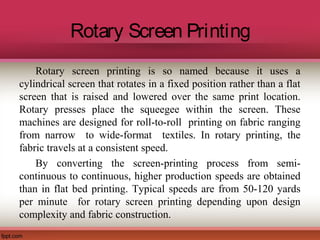 Rotary Screen Printing
Rotary screen printing is so named because it uses a
cylindrical screen that rotates in a fixed position rather than a flat
screen that is raised and lowered over the same print location.
Rotary presses place the squeegee within the screen. These
machines are designed for roll-to-roll printing on fabric ranging
from narrow to wide-format textiles. In rotary printing, the
fabric travels at a consistent speed.
By converting the screen-printing process from semi-
continuous to continuous, higher production speeds are obtained
than in flat bed printing. Typical speeds are from 50-120 yards
per minute for rotary screen printing depending upon design
complexity and fabric construction.
 