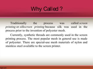 Why Called ?
Traditionally the process was called screen
printing or silkscreen printing because silk was used in the
process prior to the invention of polyester mesh.
Currently, synthetic threads are commonly used in the screen
printing process. The most popular mesh in general use is made
of polyester. There are special-use mesh materials of nylon and
stainless steel available to the screen printer.
 