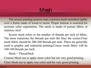 Mesh
The screen printing process uses a porous mesh stretched tightly
over a frame made of wood or metal. Proper tension is essential for
accurate color registration. The mesh is made of porous fabric or
stainless steel.
Screen mesh refers to the number of threads per inch of fabric.
The more numerous the threads per inch the finer the screen.Finer
mesh fabric should be 200-260 threads per inch. These are generally
used in graphic and industrial printing.Course mesh fabric will be
160-180 threads per inch.
Mesh = Thread/Inch
Courser Mesh use to apply more color but not very good printing.
Finer Mesh use to apply less color and for very good printing.
 