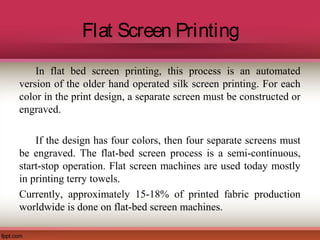 Flat Screen Printing
In flat bed screen printing, this process is an automated
version of the older hand operated silk screen printing. For each
color in the print design, a separate screen must be constructed or
engraved.
If the design has four colors, then four separate screens must
be engraved. The flat-bed screen process is a semi-continuous,
start-stop operation. Flat screen machines are used today mostly
in printing terry towels.
Currently, approximately 15-18% of printed fabric production
worldwide is done on flat-bed screen machines.
 