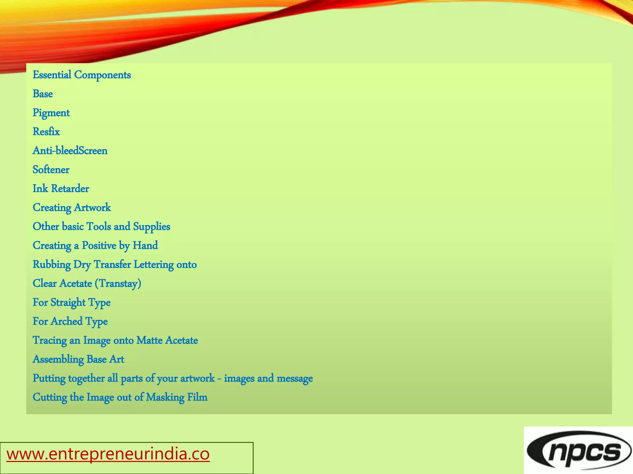 www.entrepreneurindia.co
Essential Components
Base
Pigment
Resfix
Anti-bleedScreen
Softener
Ink Retarder
Creating Artwork
Other basic Tools and Supplies
Creating a Positive by Hand
Rubbing Dry Transfer Lettering onto
Clear Acetate (Transtay)
For Straight Type
For Arched Type
Tracing an Image onto Matte Acetate
Assembling Base Art
Putting together all parts of your artwork - images and message
Cutting the Image out of Masking Film
 