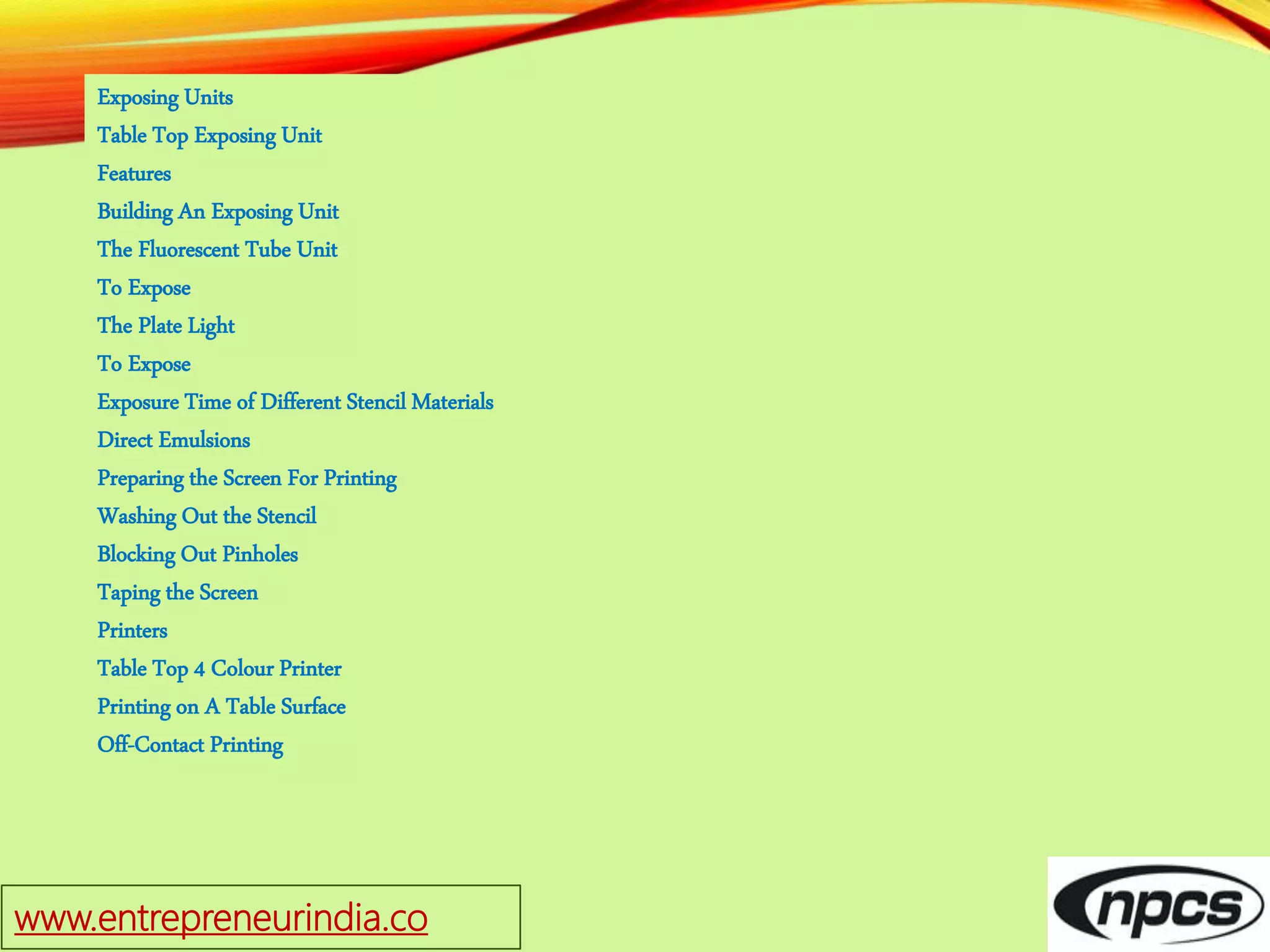 www.entrepreneurindia.co
Exposing Units
Table Top Exposing Unit
Features
Building An Exposing Unit
The Fluorescent Tube Unit
To Expose
The Plate Light
To Expose
Exposure Time of Different Stencil Materials
Direct Emulsions
Preparing the Screen For Printing
Washing Out the Stencil
Blocking Out Pinholes
Taping the Screen
Printers
Table Top 4 Colour Printer
Printing on A Table Surface
Off-Contact Printing
 