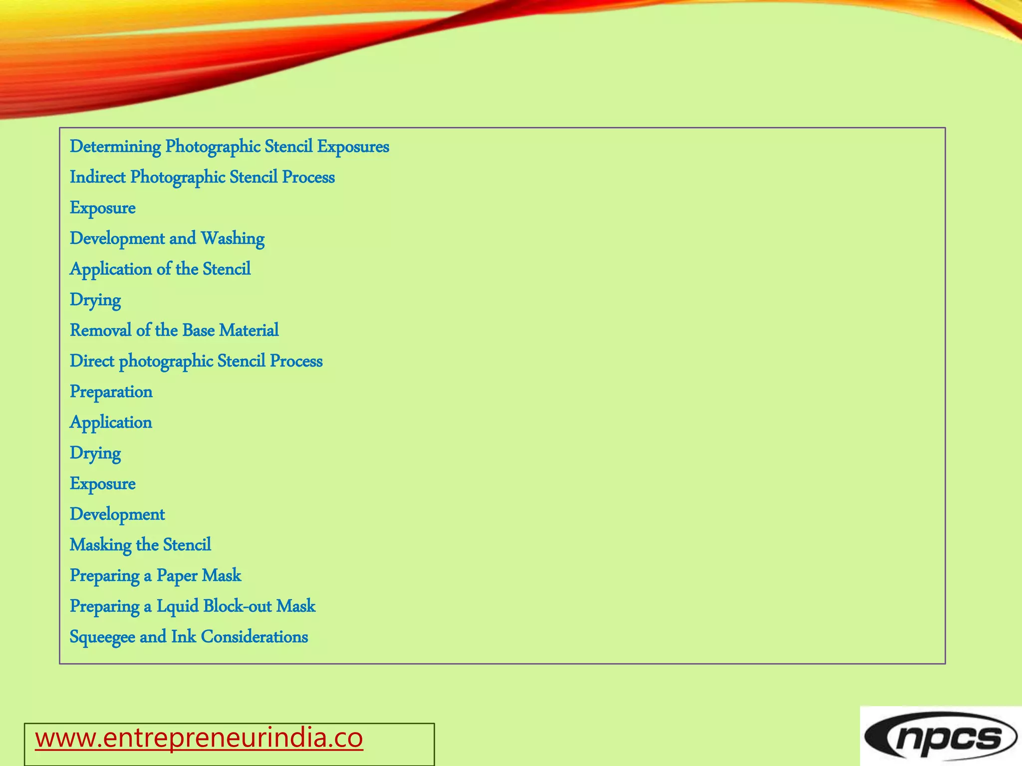 www.entrepreneurindia.co
Determining Photographic Stencil Exposures
Indirect Photographic Stencil Process
Exposure
Development and Washing
Application of the Stencil
Drying
Removal of the Base Material
Direct photographic Stencil Process
Preparation
Application
Drying
Exposure
Development
Masking the Stencil
Preparing a Paper Mask
Preparing a Lquid Block-out Mask
Squeegee and Ink Considerations
 