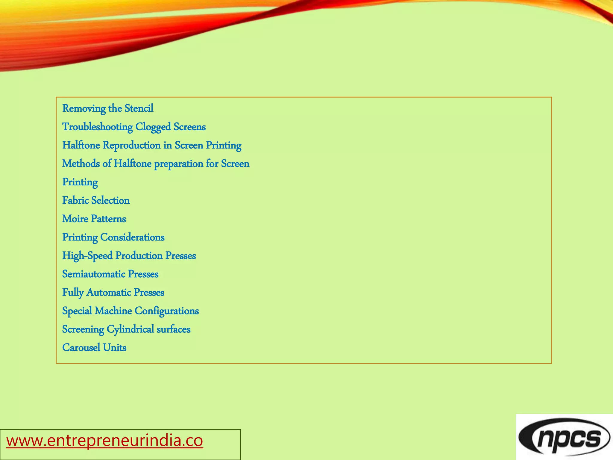 www.entrepreneurindia.co
Removing the Stencil
Troubleshooting Clogged Screens
Halftone Reproduction in Screen Printing
Methods of Halftone preparation for Screen
Printing
Fabric Selection
Moire Patterns
Printing Considerations
High-Speed Production Presses
Semiautomatic Presses
Fully Automatic Presses
Special Machine Configurations
Screening Cylindrical surfaces
Carousel Units
 