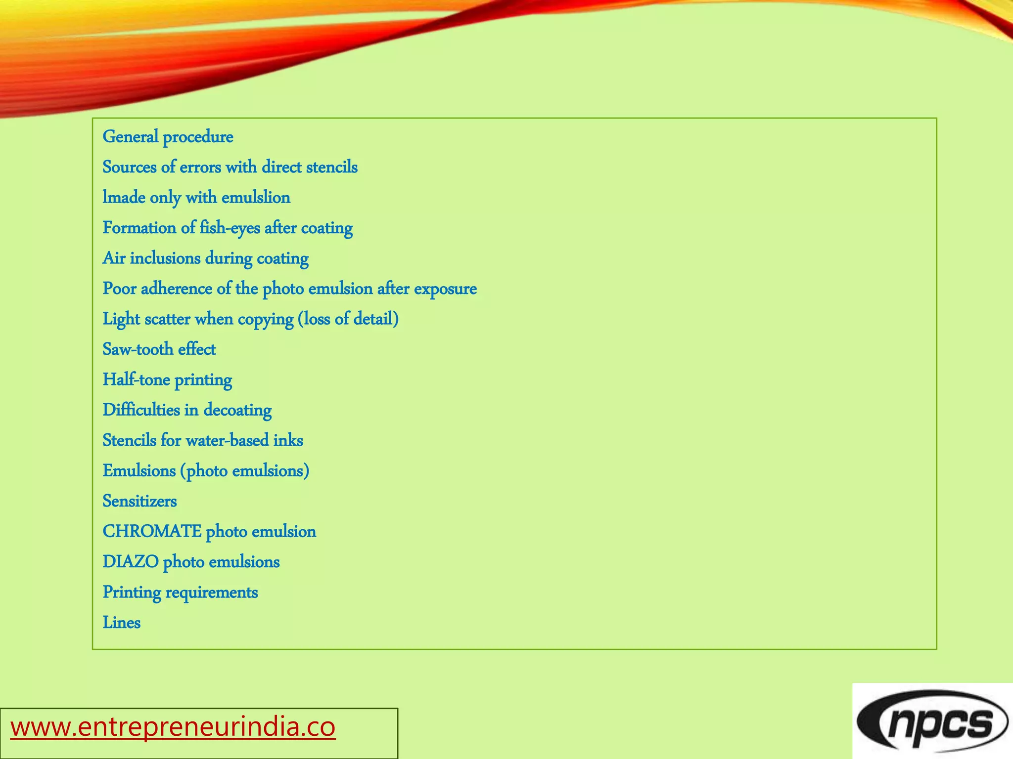 www.entrepreneurindia.co
General procedure
Sources of errors with direct stencils
lmade only with emulslion
Formation of fish-eyes after coating
Air inclusions during coating
Poor adherence of the photo emulsion after exposure
Light scatter when copying (loss of detail)
Saw-tooth effect
Half-tone printing
Difficulties in decoating
Stencils for water-based inks
Emulsions (photo emulsions)
Sensitizers
CHROMATE photo emulsion
DIAZO photo emulsions
Printing requirements
Lines
 