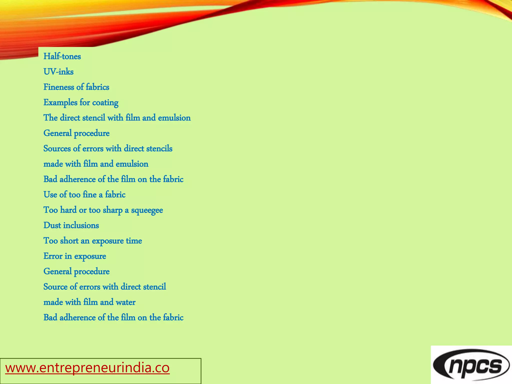 www.entrepreneurindia.co
Half-tones
UV-inks
Fineness of fabrics
Examples for coating
The direct stencil with film and emulsion
General procedure
Sources of errors with direct stencils
made with film and emulsion
Bad adherence of the film on the fabric
Use of too fine a fabric
Too hard or too sharp a squeegee
Dust inclusions
Too short an exposure time
Error in exposure
General procedure
Source of errors with direct stencil
made with film and water
Bad adherence of the film on the fabric
 