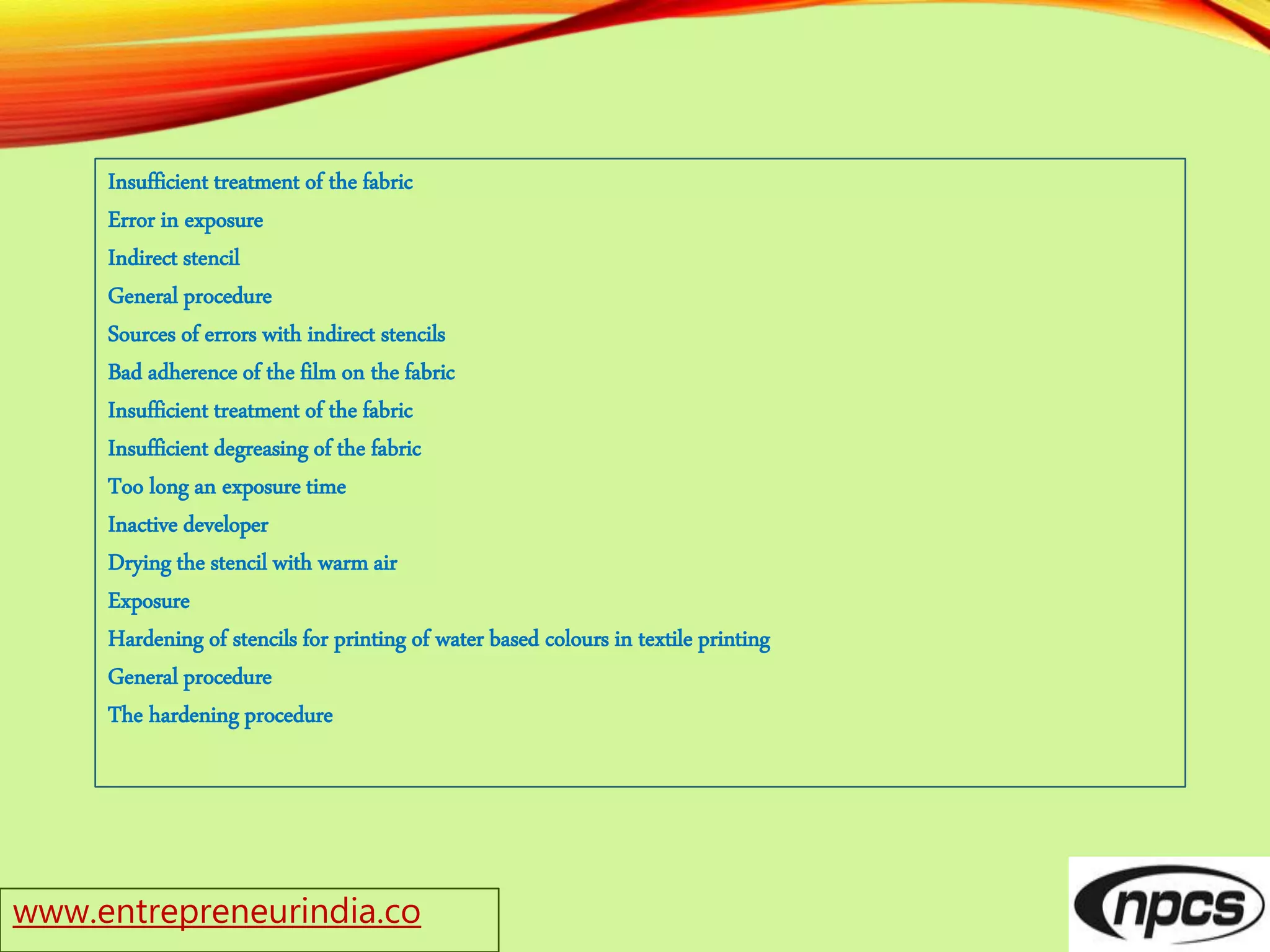 Insufficient treatment of the fabric
Error in exposure
Indirect stencil
General procedure
Sources of errors with indirect stencils
Bad adherence of the film on the fabric
Insufficient treatment of the fabric
Insufficient degreasing of the fabric
Too long an exposure time
Inactive developer
Drying the stencil with warm air
Exposure
Hardening of stencils for printing of water based colours in textile printing
General procedure
The hardening procedure
www.entrepreneurindia.co
 