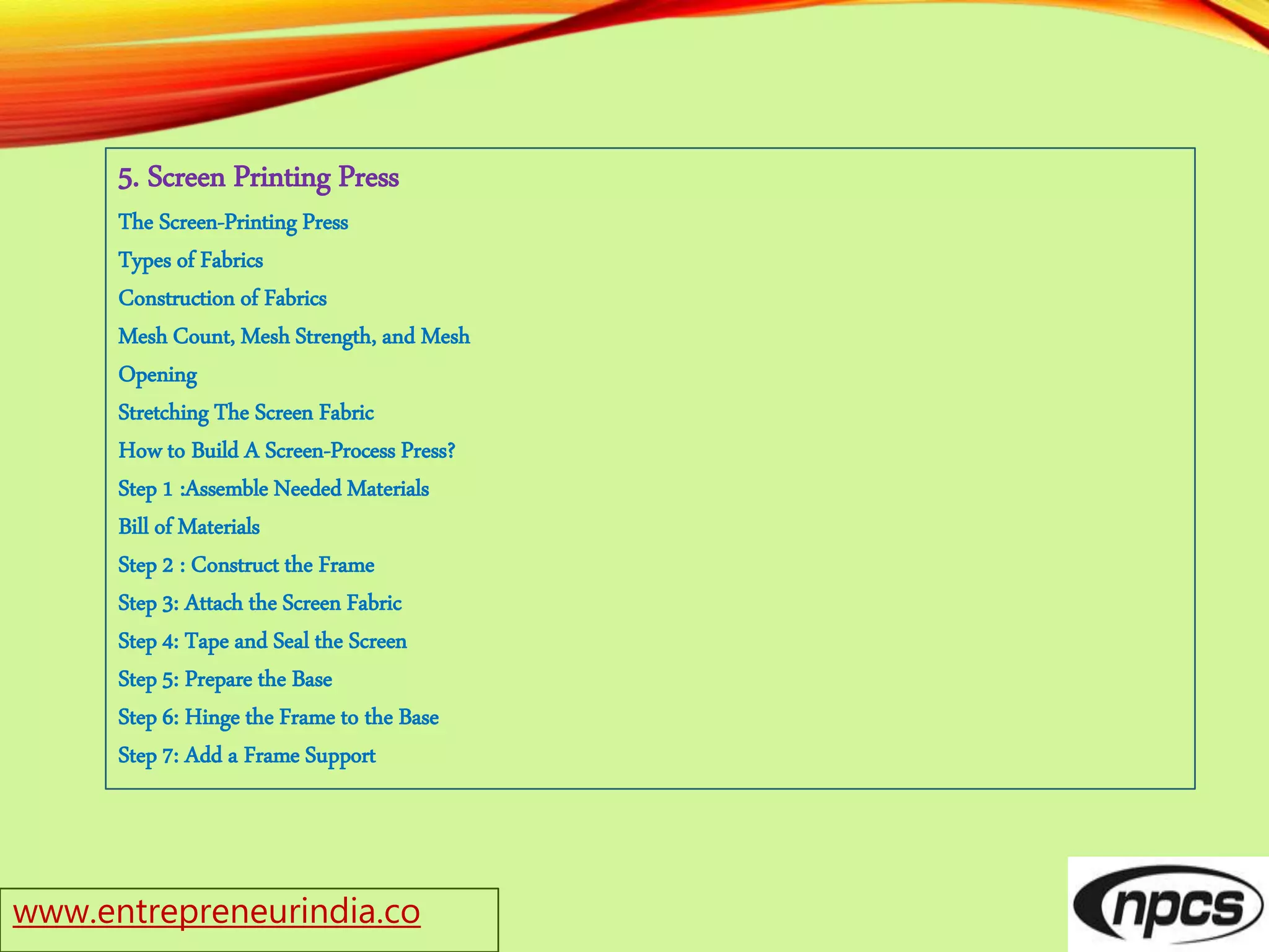 www.entrepreneurindia.co
5. Screen Printing Press
The Screen-Printing Press
Types of Fabrics
Construction of Fabrics
Mesh Count, Mesh Strength, and Mesh
Opening
Stretching The Screen Fabric
How to Build A Screen-Process Press?
Step 1 :Assemble Needed Materials
Bill of Materials
Step 2 : Construct the Frame
Step 3: Attach the Screen Fabric
Step 4: Tape and Seal the Screen
Step 5: Prepare the Base
Step 6: Hinge the Frame to the Base
Step 7: Add a Frame Support
 