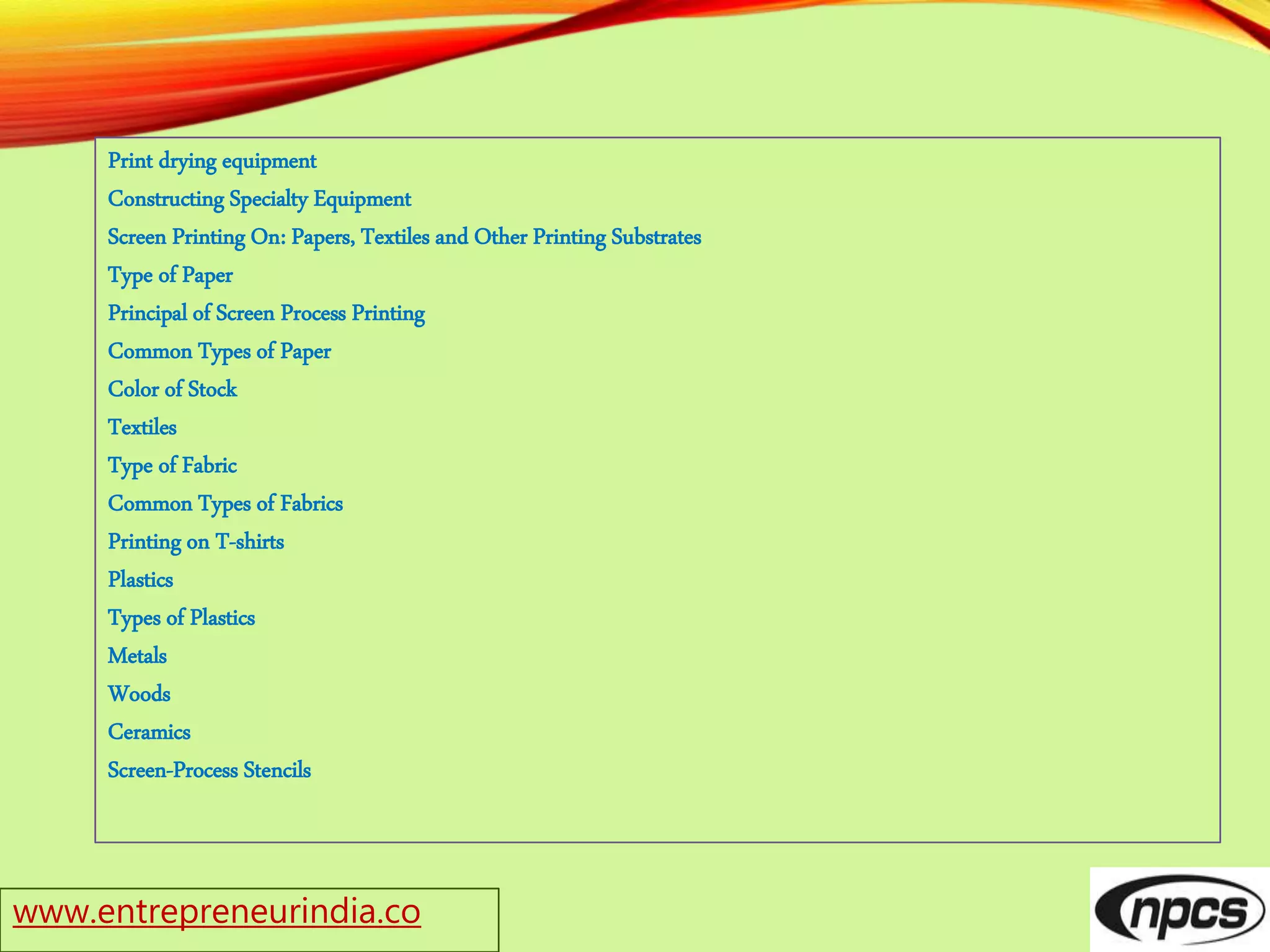 www.entrepreneurindia.co
Print drying equipment
Constructing Specialty Equipment
Screen Printing On: Papers, Textiles and Other Printing Substrates
Type of Paper
Principal of Screen Process Printing
Common Types of Paper
Color of Stock
Textiles
Type of Fabric
Common Types of Fabrics
Printing on T-shirts
Plastics
Types of Plastics
Metals
Woods
Ceramics
Screen-Process Stencils
 